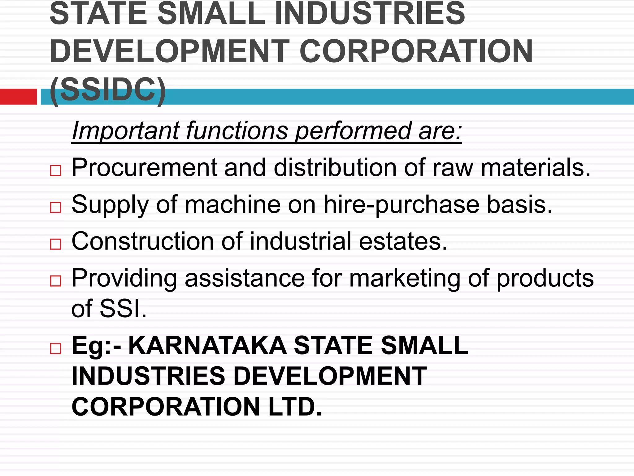 STATE SMALL INDUSTRIES
DEVELOPMENT CORPORATION
(SSIDC)
Important functions performed are:
 Procurement and distribution of raw materials.
 Supply of machine on hire-purchase basis.
 Construction of industrial estates.
 Providing assistance for marketing of products
of SSI.
 Eg:- KARNATAKA STATE SMALL
INDUSTRIES DEVELOPMENT
CORPORATION LTD.
 