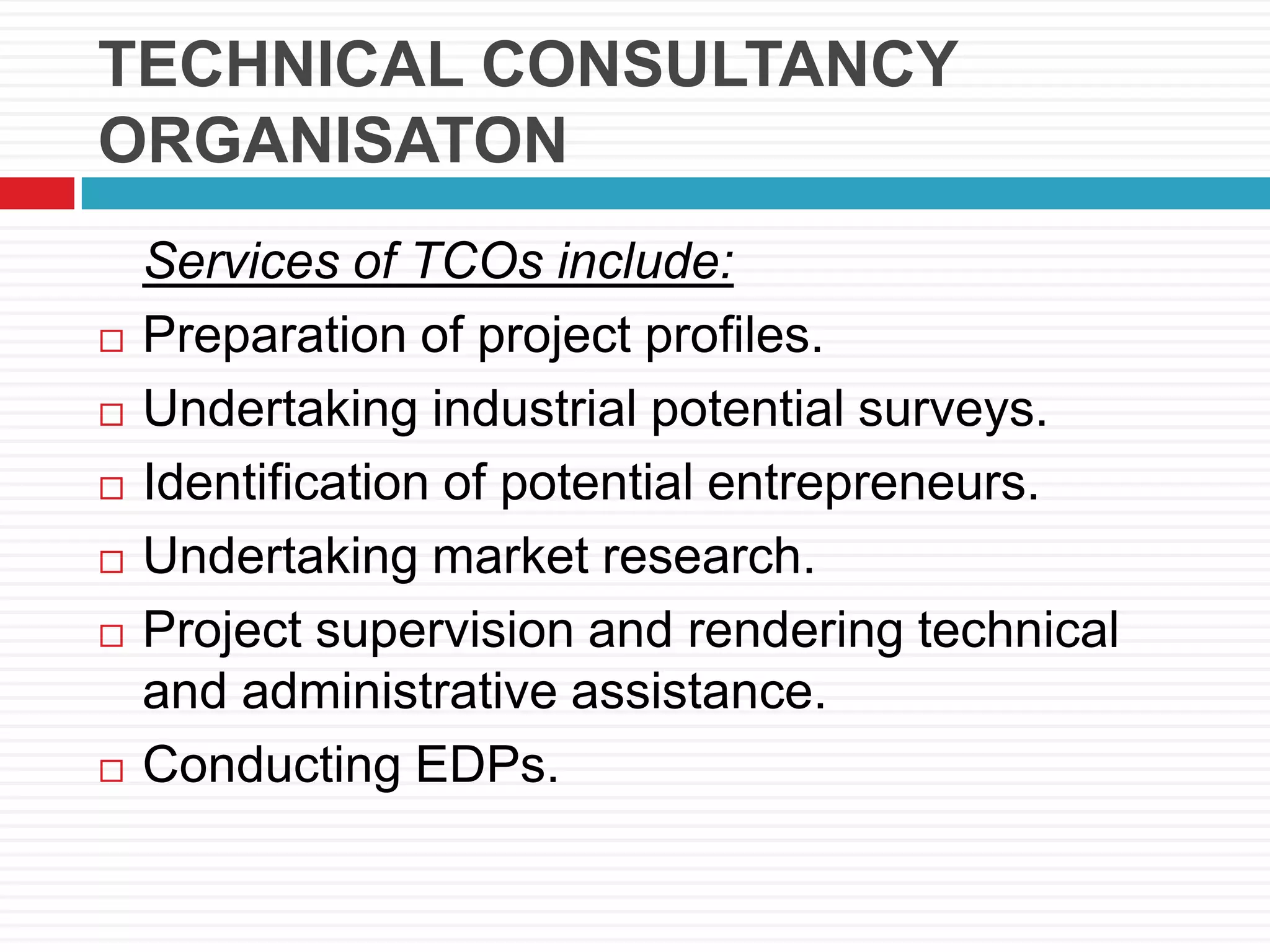 TECHNICAL CONSULTANCY
ORGANISATON
Services of TCOs include:
 Preparation of project profiles.
 Undertaking industrial potential surveys.
 Identification of potential entrepreneurs.
 Undertaking market research.
 Project supervision and rendering technical
and administrative assistance.
 Conducting EDPs.
 