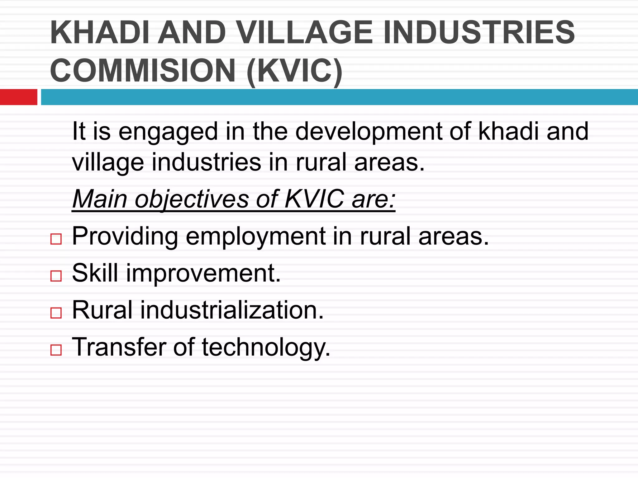 KHADI AND VILLAGE INDUSTRIES
COMMISION (KVIC)
It is engaged in the development of khadi and
village industries in rural areas.
Main objectives of KVIC are:
 Providing employment in rural areas.
 Skill improvement.
 Rural industrialization.
 Transfer of technology.
 