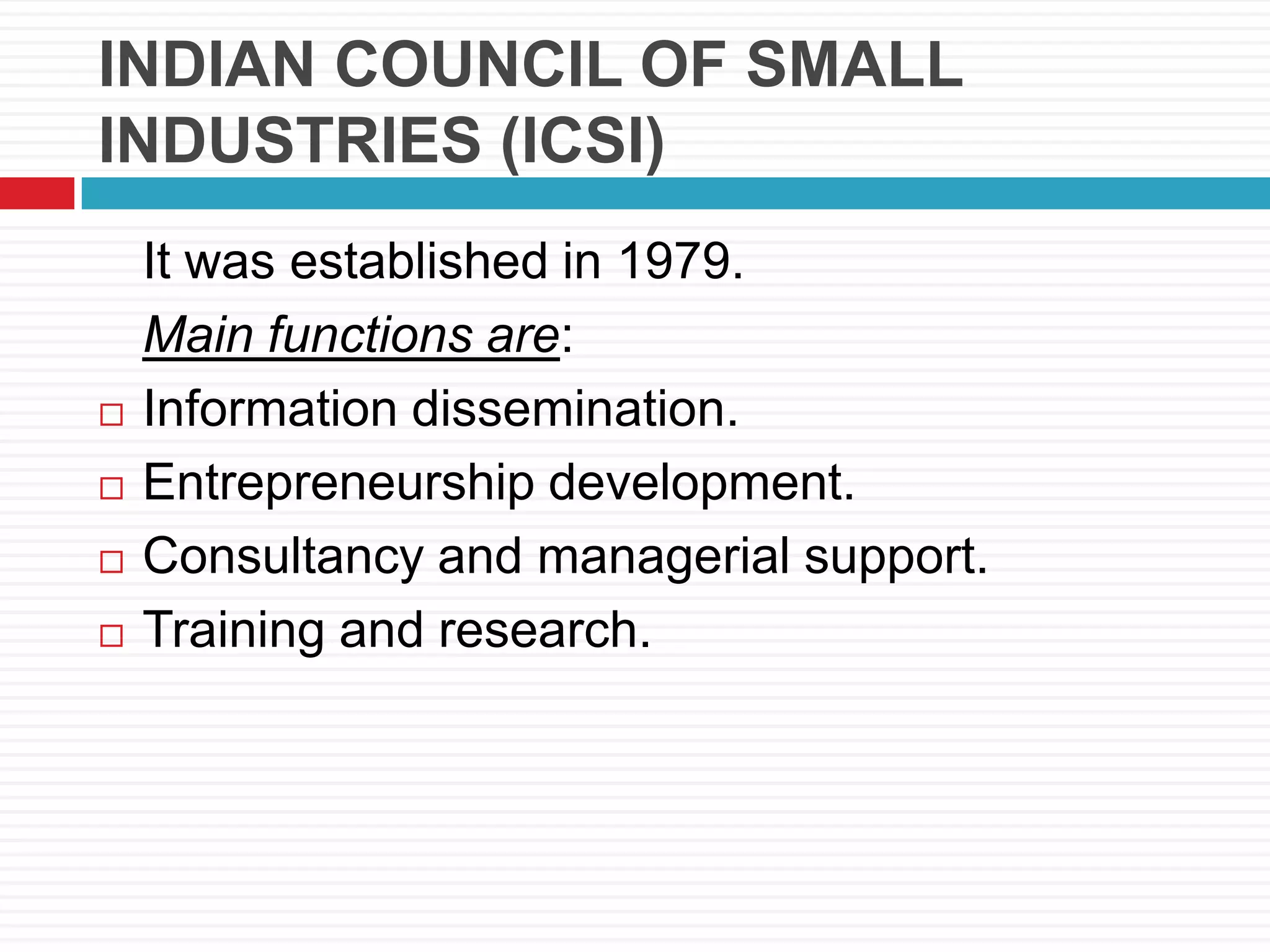 INDIAN COUNCIL OF SMALL
INDUSTRIES (ICSI)
It was established in 1979.
Main functions are:
 Information dissemination.
 Entrepreneurship development.
 Consultancy and managerial support.
 Training and research.
 
