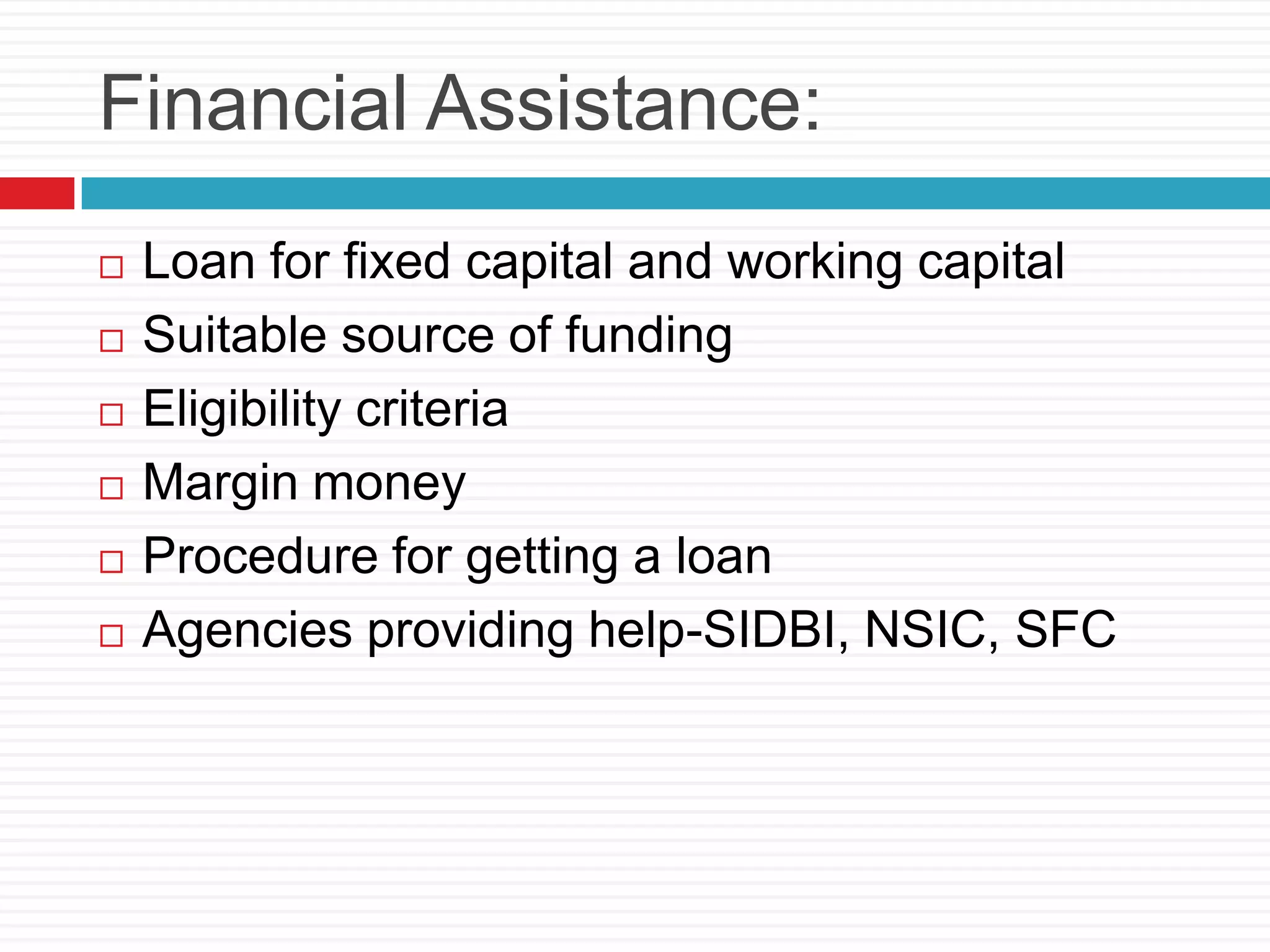 Financial Assistance:
 Loan for fixed capital and working capital
 Suitable source of funding
 Eligibility criteria
 Margin money
 Procedure for getting a loan
 Agencies providing help-SIDBI, NSIC, SFC
 