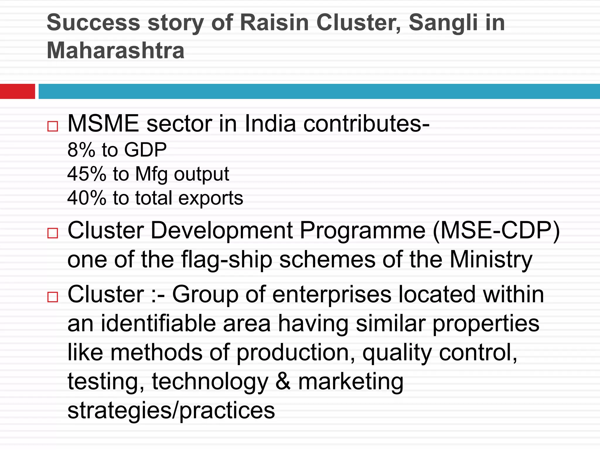 Success story of Raisin Cluster, Sangli in
Maharashtra
 MSME sector in India contributes-
8% to GDP
45% to Mfg output
40% to total exports
 Cluster Development Programme (MSE-CDP)
one of the flag-ship schemes of the Ministry
 Cluster :- Group of enterprises located within
an identifiable area having similar properties
like methods of production, quality control,
testing, technology & marketing
strategies/practices
 