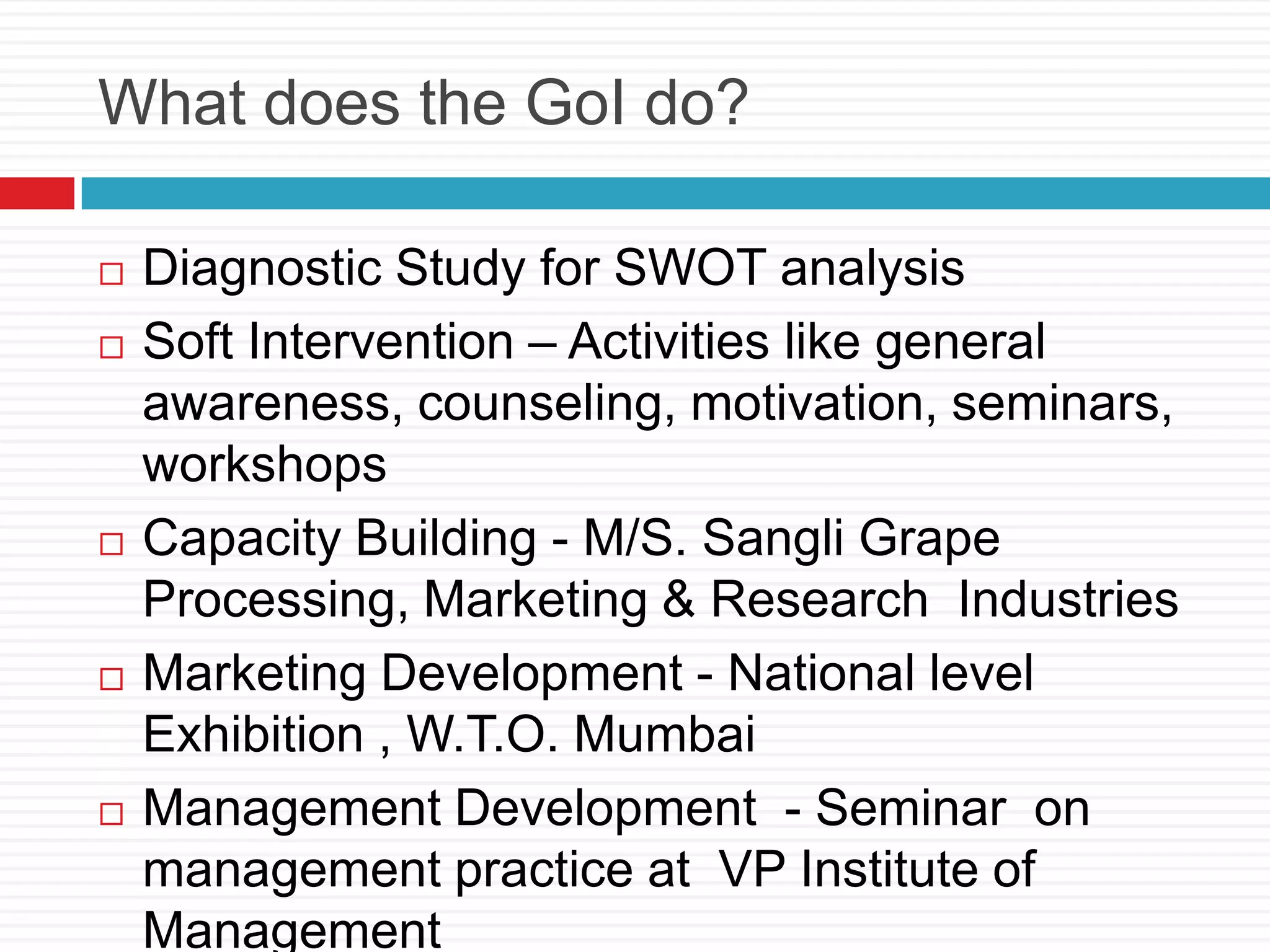 What does the GoI do?
 Diagnostic Study for SWOT analysis
 Soft Intervention – Activities like general
awareness, counseling, motivation, seminars,
workshops
 Capacity Building - M/S. Sangli Grape
Processing, Marketing & Research Industries
 Marketing Development - National level
Exhibition , W.T.O. Mumbai
 Management Development - Seminar on
management practice at VP Institute of
Management
 