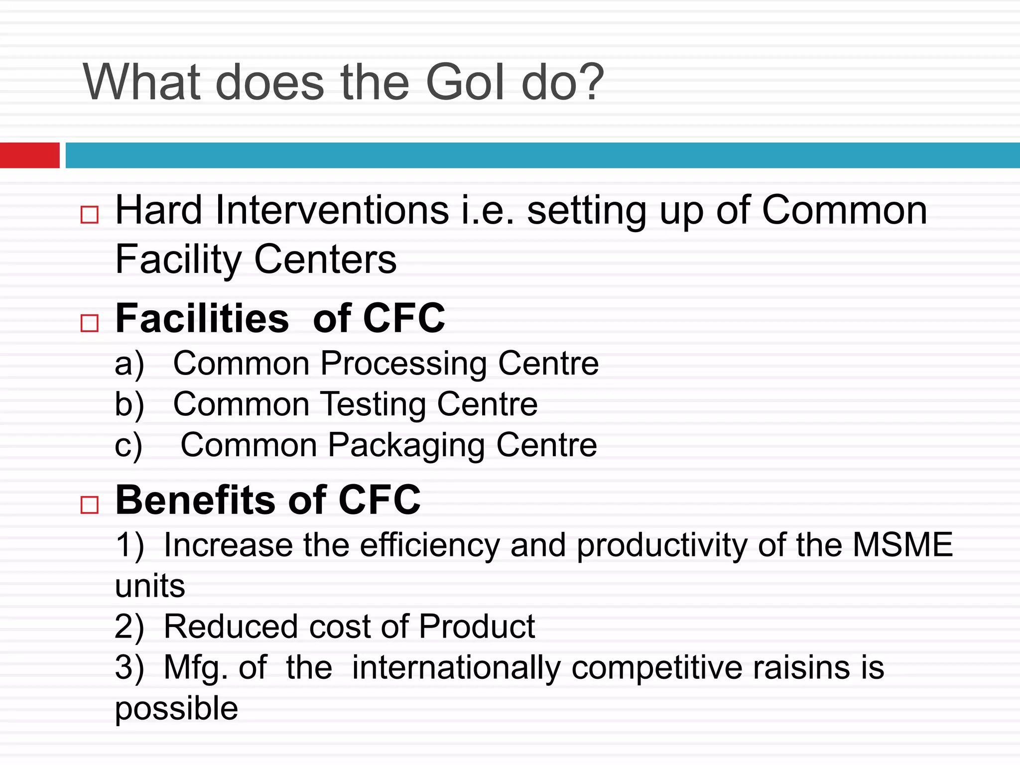  Hard Interventions i.e. setting up of Common
Facility Centers
 Facilities of CFC
a) Common Processing Centre
b) Common Testing Centre
c) Common Packaging Centre
 Benefits of CFC
1) Increase the efficiency and productivity of the MSME
units
2) Reduced cost of Product
3) Mfg. of the internationally competitive raisins is
possible
What does the GoI do?
 