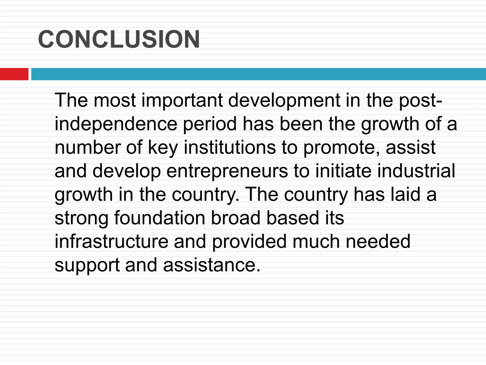 CONCLUSION
The most important development in the post-
independence period has been the growth of a
number of key institutions to promote, assist
and develop entrepreneurs to initiate industrial
growth in the country. The country has laid a
strong foundation broad based its
infrastructure and provided much needed
support and assistance.
 