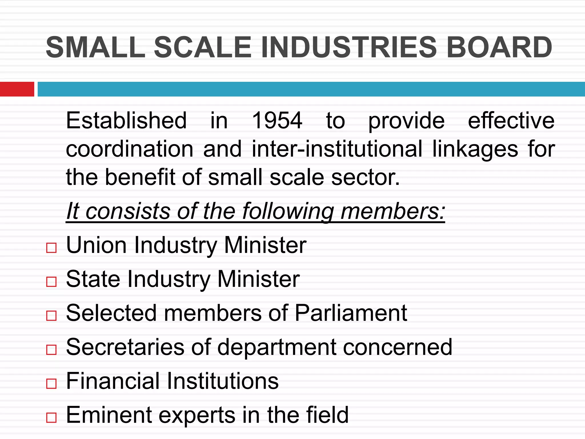 SMALL SCALE INDUSTRIES BOARD
Established in 1954 to provide effective
coordination and inter-institutional linkages for
the benefit of small scale sector.
It consists of the following members:
 Union Industry Minister
 State Industry Minister
 Selected members of Parliament
 Secretaries of department concerned
 Financial Institutions
 Eminent experts in the field
 