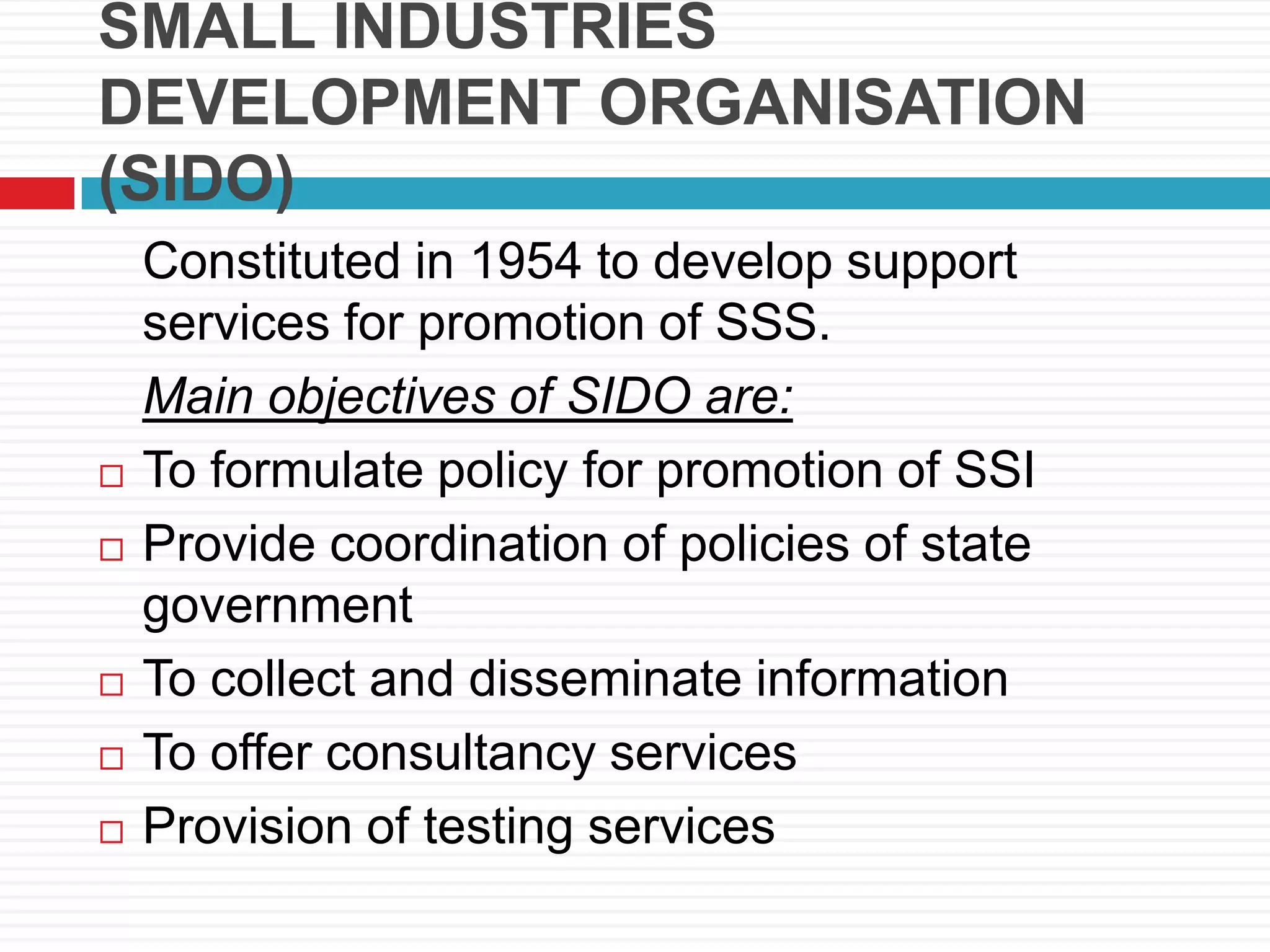 SMALL INDUSTRIES
DEVELOPMENT ORGANISATION
(SIDO)
Constituted in 1954 to develop support
services for promotion of SSS.
Main objectives of SIDO are:
 To formulate policy for promotion of SSI
 Provide coordination of policies of state
government
 To collect and disseminate information
 To offer consultancy services
 Provision of testing services
 