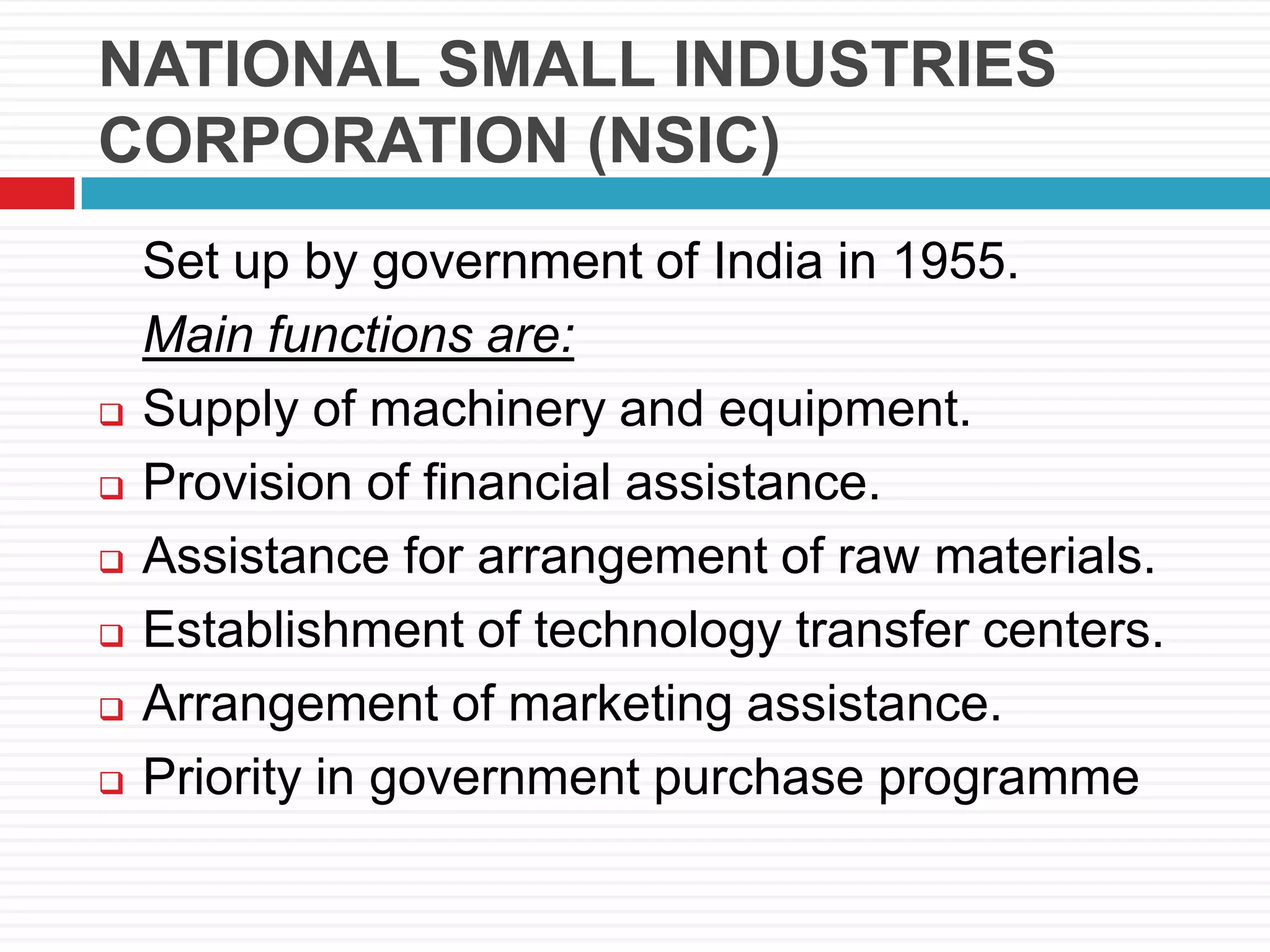 NATIONAL SMALL INDUSTRIES
CORPORATION (NSIC)
Set up by government of India in 1955.
Main functions are:
 Supply of machinery and equipment.
 Provision of financial assistance.
 Assistance for arrangement of raw materials.
 Establishment of technology transfer centers.
 Arrangement of marketing assistance.
 Priority in government purchase programme
 