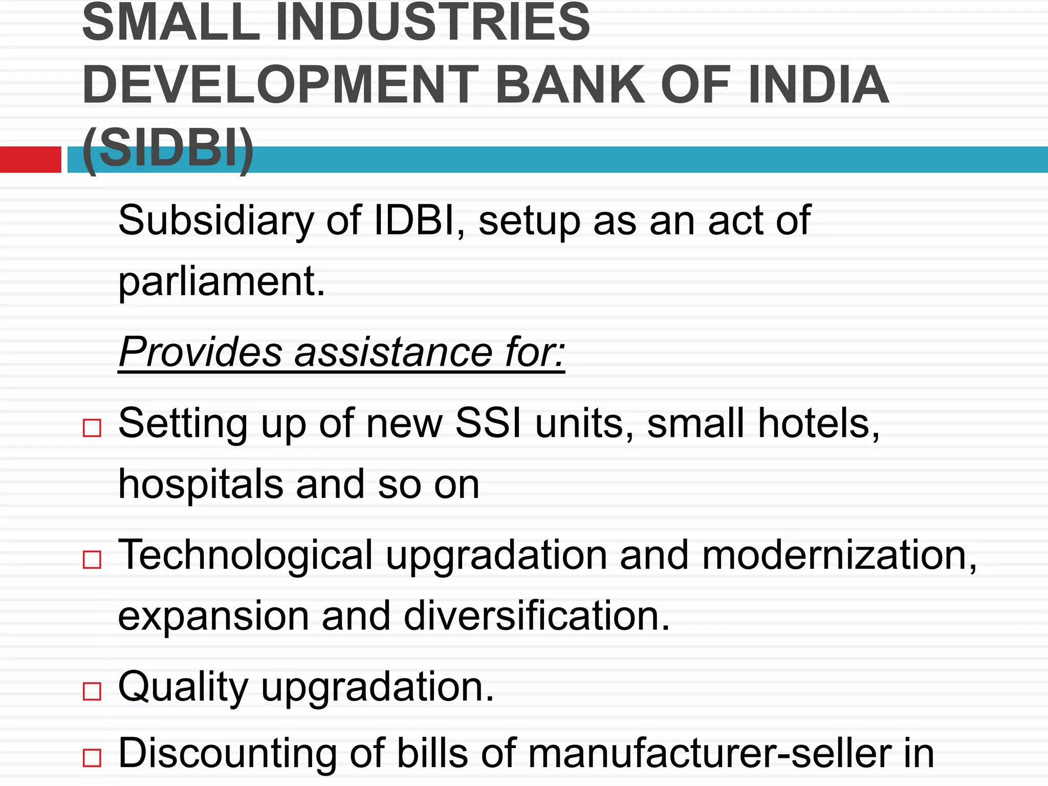 SMALL INDUSTRIES
DEVELOPMENT BANK OF INDIA
(SIDBI)
Subsidiary of IDBI, setup as an act of
parliament.
Provides assistance for:
 Setting up of new SSI units, small hotels,
hospitals and so on
 Technological upgradation and modernization,
expansion and diversification.
 Quality upgradation.
 Discounting of bills of manufacturer-seller in
 