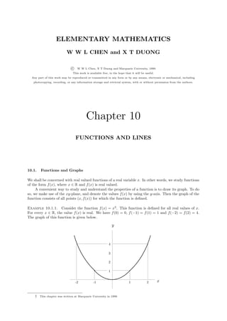 ELEMENTARY MATHEMATICS
                           W W L CHEN and X T DUONG

                               c    W W L Chen, X T Duong and Macquarie University, 1999.
                                This work is available free, in the hope that it will be useful.
  Any part of this work may be reproduced or transmitted in any form or by any means, electronic or mechanical, including
   photocopying, recording, or any information storage and retrieval system, with or without permission from the authors.




                                          Chapter 10
                                   FUNCTIONS AND LINES




10.1.   Functions and Graphs

We shall be concerned with real valued functions of a real variable x. In other words, we study functions
of the form f (x), where x ∈ R and f (x) is real valued.
     A convenient way to study and understand the properties of a function is to draw its graph. To do
so, we make use of the xy-plane, and denote the values f (x) by using the y-axis. Then the graph of the
function consists of all points (x, f (x)) for which the function is deﬁned.

Example 10.1.1. Consider the function f (x) = x2 . This function is deﬁned for all real values of x.
For every x ∈ R, the value f (x) is real. We have f (0) = 0, f (−1) = f (1) = 1 and f (−2) = f (2) = 4.
The graph of this function is given below.

                                                                y



                                                            4

                                                            3

                                                            2

                                                            1


                                   -2           -1                          1             2        x


    †   This chapter was written at Macquarie University in 1999.
 