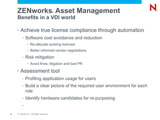 ZENworks Asset Management             ®


     Benefits in a VDI world

     •   Achieve true license compliance through automation
          –   Software cost avoidance and reduction
               >   Re-allocate existing licenses
               >   Better informed vendor negotiations
          –   Risk mitigation
               >   Avoid fines, litigation and bad PR

     •   Assessment tool
          –   Profiling application usage for users
          –   Build a clear picture of the required user environment for each
              role
          –   Identify hardware candidates for re-purposing
          –

10   © Novell, Inc. All rights reserved.
 