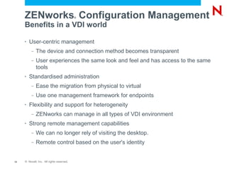 ZENworks Configuration Management     ®


     Benefits in a VDI world

     •   User-centric management
          –   The device and connection method becomes transparent
          –   User experiences the same look and feel and has access to the same
              tools
     •   Standardised administration
          –   Ease the migration from physical to virtual
          –   Use one management framework for endpoints
     •   Flexibility and support for heterogeneity
          –   ZENworks can manage in all types of VDI environment
     •   Strong remote management capabilities
          –   We can no longer rely of visiting the desktop.
          –   Remote control based on the user's identity


12   © Novell, Inc. All rights reserved.
 