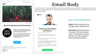 Email Body
This is the heart of your email. Make sure it’s clear, simple and easy to digest. The design of your email
should be simple preferably use single/double column layouts only if you are using both image and text
in the email body.
Types of Email Content:
Static: This contains text an
d image with a simple layout
Dynamic: Personalized ema
il content. This may contain
name of the person, their pre
ferences, etc. The emails are
based on behavioral data
 