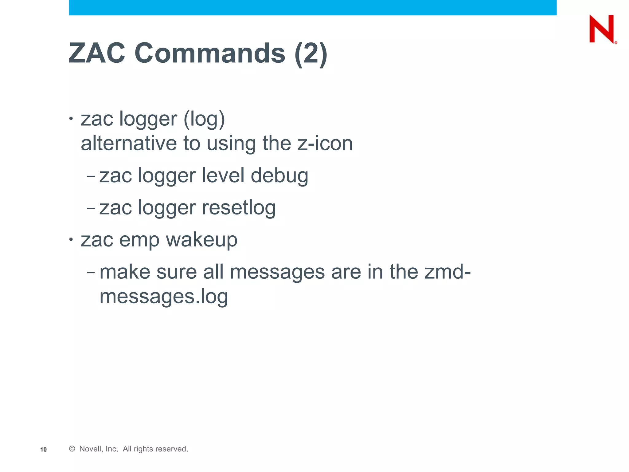 ZAC Commands (2)

     •   zac logger (log)
         alternative to using the z-icon
          –   zac logger level debug
          –   zac logger resetlog
     •   zac emp wakeup
          –   make sure all messages are in the zmd-
              messages.log




10   © Novell, Inc. All rights reserved.
 