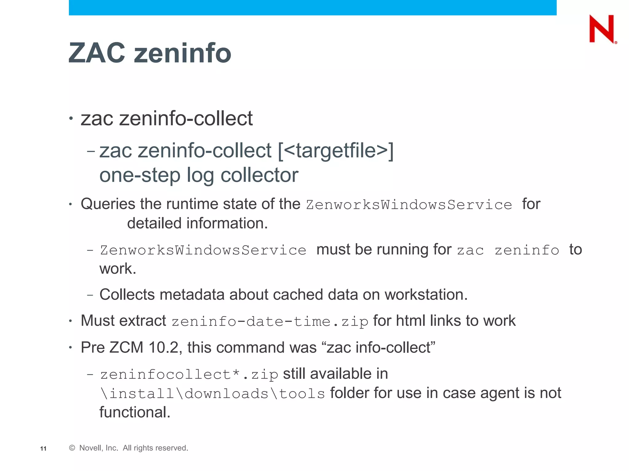 ZAC zeninfo

     •   zac zeninfo-collect
          –   zac zeninfo-collect [<targetfile>]
              one-step log collector
     •   Queries the runtime state of the ZenworksWindowsService for
               detailed information.
          –   ZenworksWindowsService must be running for zac zeninfo to
              work.
          –   Collects metadata about cached data on workstation.
     •   Must extract zeninfo-date-time.zip for html links to work
     •   Pre ZCM 10.2, this command was “zac info-collect”
          –   zeninfocollect*.zip still available in
              installdownloadstools folder for use in case agent is not
              functional.

11   © Novell, Inc. All rights reserved.
 