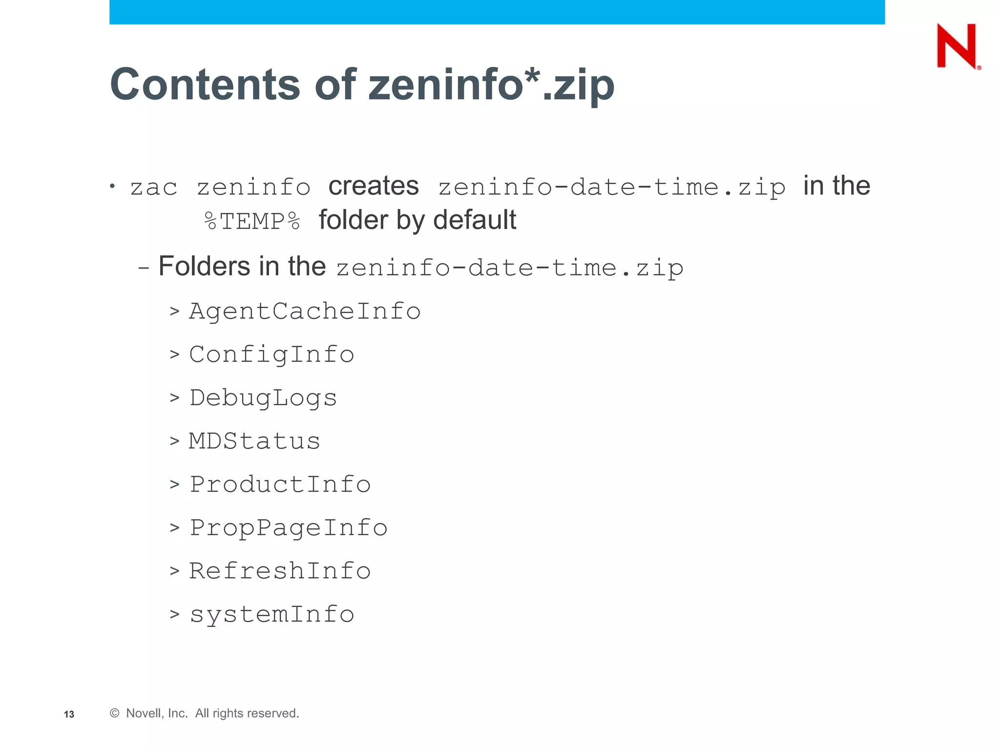 Contents of zeninfo*.zip

     •   zac zeninfo creates zeninfo-date-time.zip in the
             %TEMP% folder by default
          –   Folders in the zeninfo-date-time.zip
               >   AgentCacheInfo
               >   ConfigInfo
               >   DebugLogs
               >   MDStatus
               >   ProductInfo
               >   PropPageInfo
               >   RefreshInfo
               >   systemInfo


13   © Novell, Inc. All rights reserved.
 