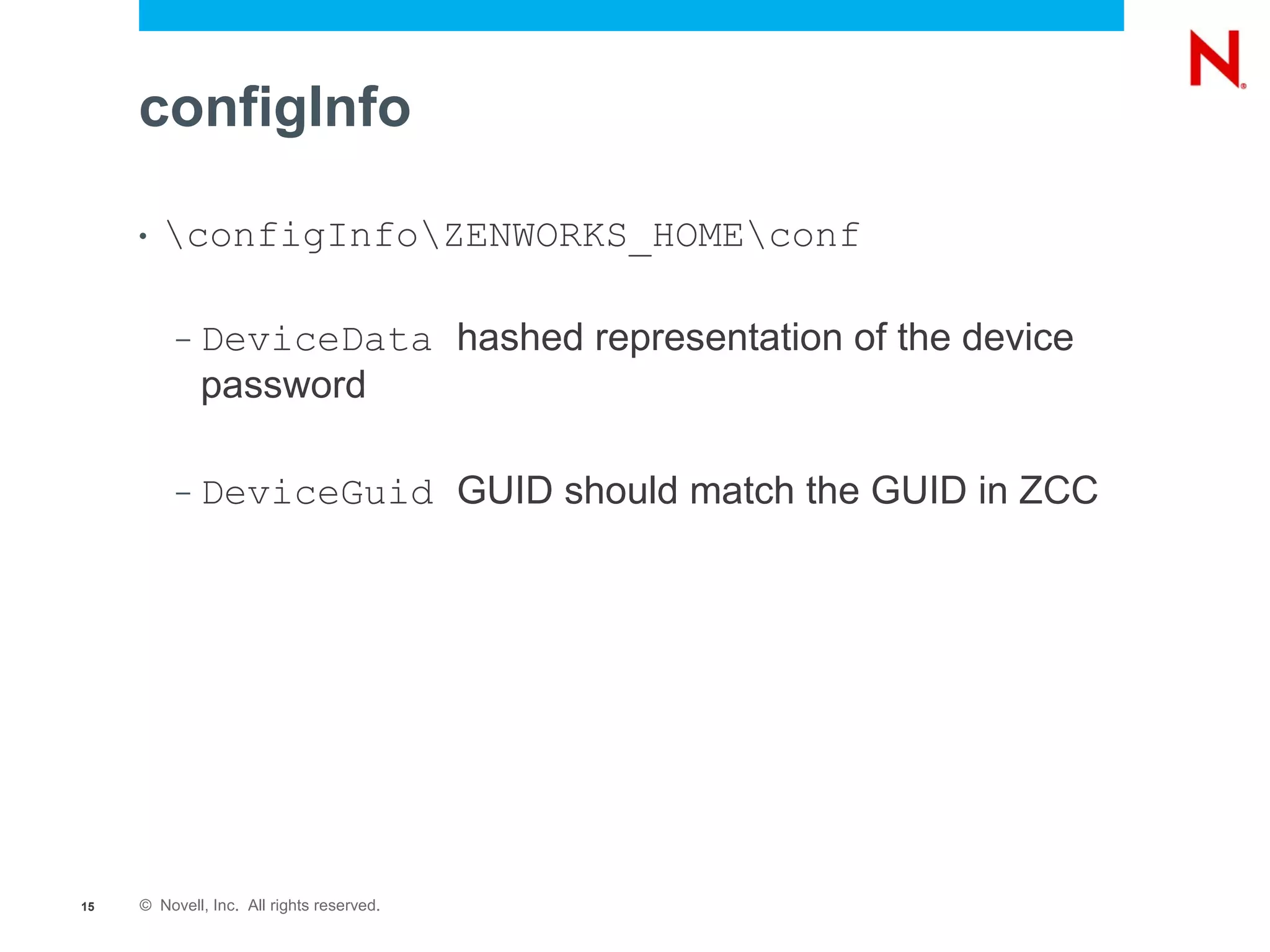 configInfo

     •   configInfoZENWORKS_HOMEconf

          –   DeviceData hashed representation of the device
              password

          –   DeviceGuid GUID should match the GUID in ZCC




15   © Novell, Inc. All rights reserved.
 