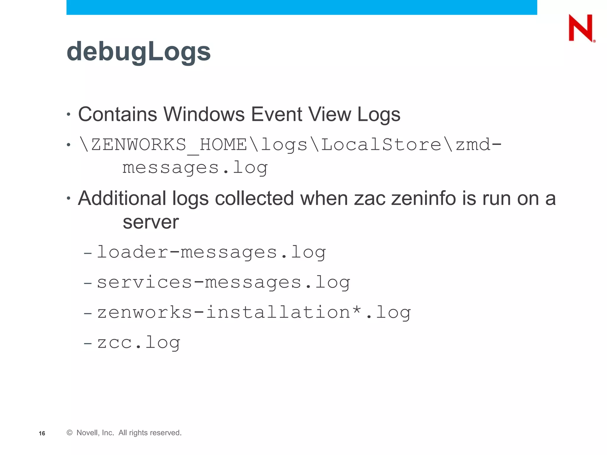 debugLogs

     •   Contains Windows Event View Logs
     •   ZENWORKS_HOMElogsLocalStorezmd-
             messages.log
     •   Additional logs collected when zac zeninfo is run on a
              server
         – loader-messages.log

         – services-messages.log

         – zenworks-installation*.log

         – zcc.log




16   © Novell, Inc. All rights reserved.
 