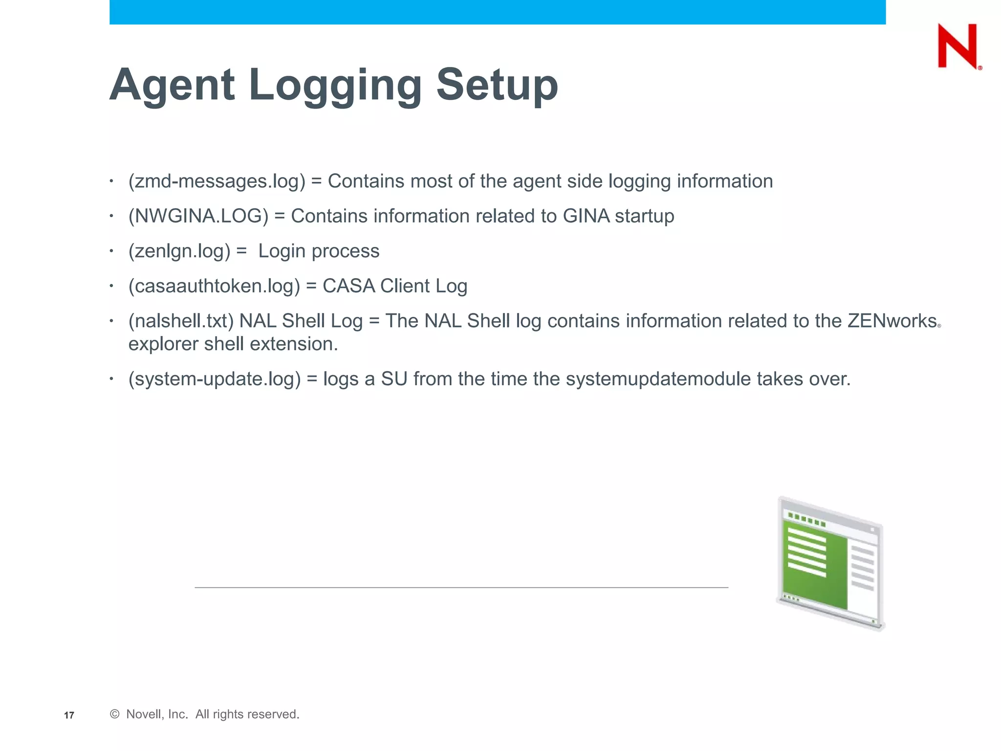 Agent Logging Setup
     •   (zmd-messages.log) = Contains most of the agent side logging information
     •   (NWGINA.LOG) = Contains information related to GINA startup
     •   (zenlgn.log) = Login process
     •   (casaauthtoken.log) = CASA Client Log
     •   (nalshell.txt) NAL Shell Log = The NAL Shell log contains information related to the ZENworks   ®



         explorer shell extension.
     •   (system-update.log) = logs a SU from the time the systemupdatemodule takes over.




17   © Novell, Inc. All rights reserved.
 
