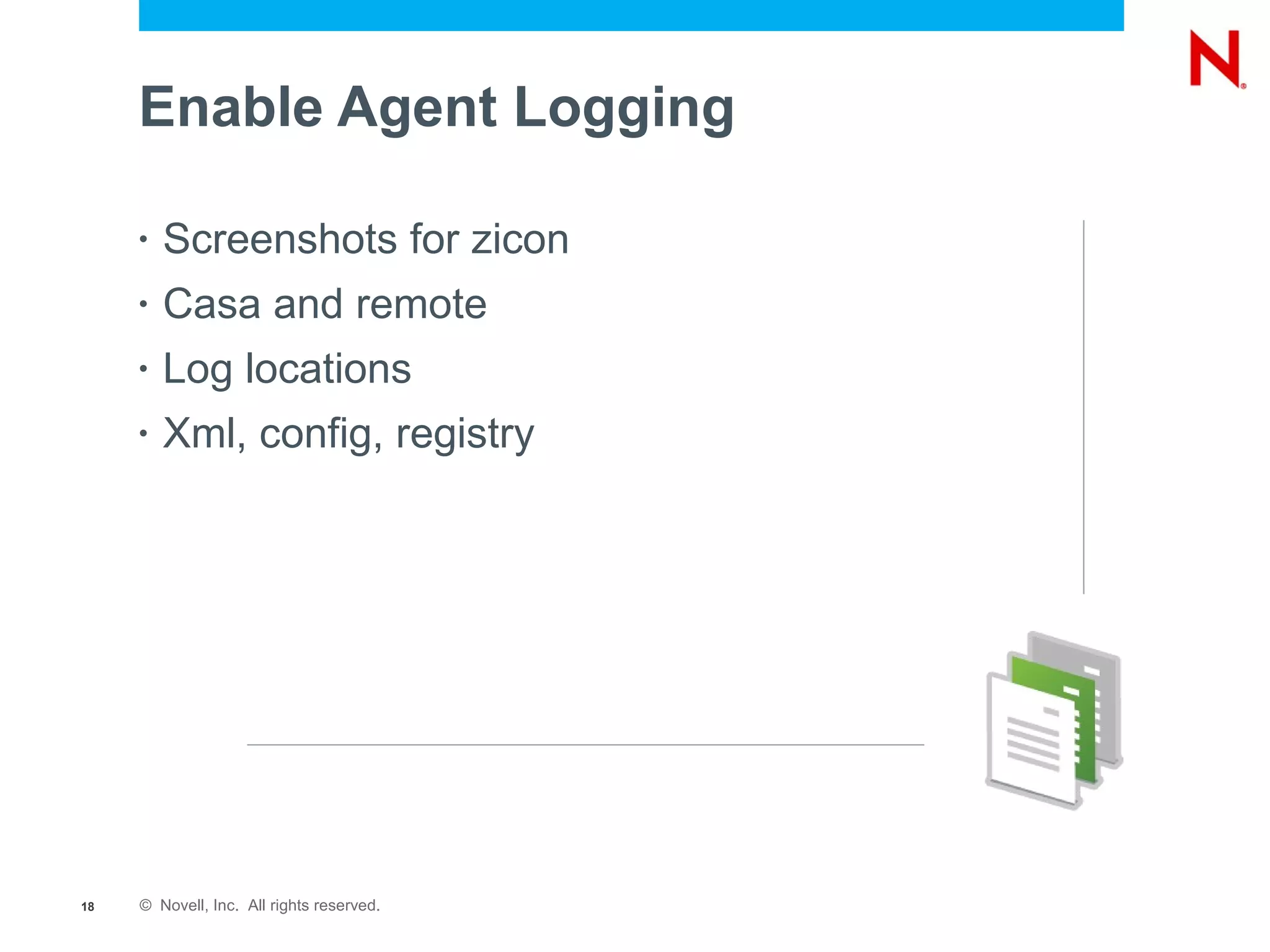 Enable Agent Logging

     •   Screenshots for zicon
     •   Casa and remote
     •   Log locations
     •   Xml, config, registry




18   © Novell, Inc. All rights reserved.
 