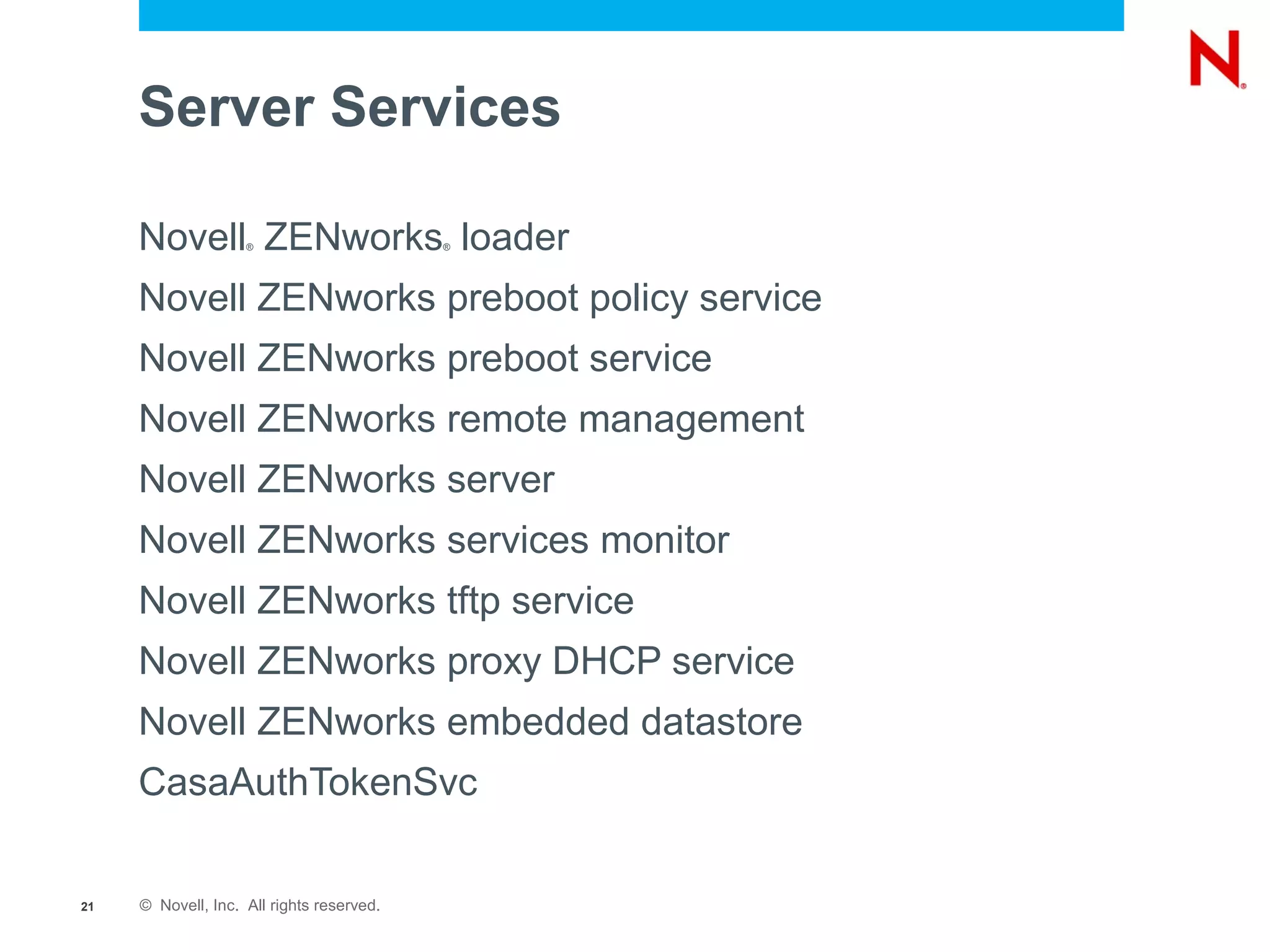 Server Services

     Novell ZENworks loader
                    ®                      ®




     Novell ZENworks preboot policy service
     Novell ZENworks preboot service
     Novell ZENworks remote management
     Novell ZENworks server
     Novell ZENworks services monitor
     Novell ZENworks tftp service
     Novell ZENworks proxy DHCP service
     Novell ZENworks embedded datastore
     CasaAuthTokenSvc

21   © Novell, Inc. All rights reserved.
 