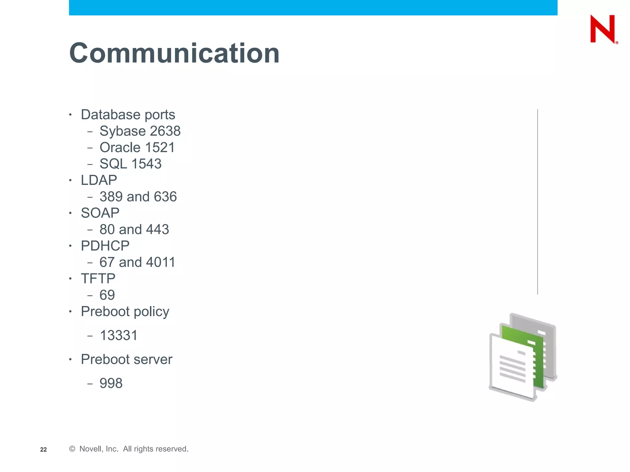 Communication
     •   Database ports
          – Sybase 2638
          – Oracle 1521
          – SQL 1543
     •   LDAP
          – 389 and 636
     •   SOAP
          – 80 and 443
     •   PDHCP
          – 67 and 4011
     •   TFTP
          – 69
     •   Preboot policy
          –   13331
     •   Preboot server
          –   998



22   © Novell, Inc. All rights reserved.
 