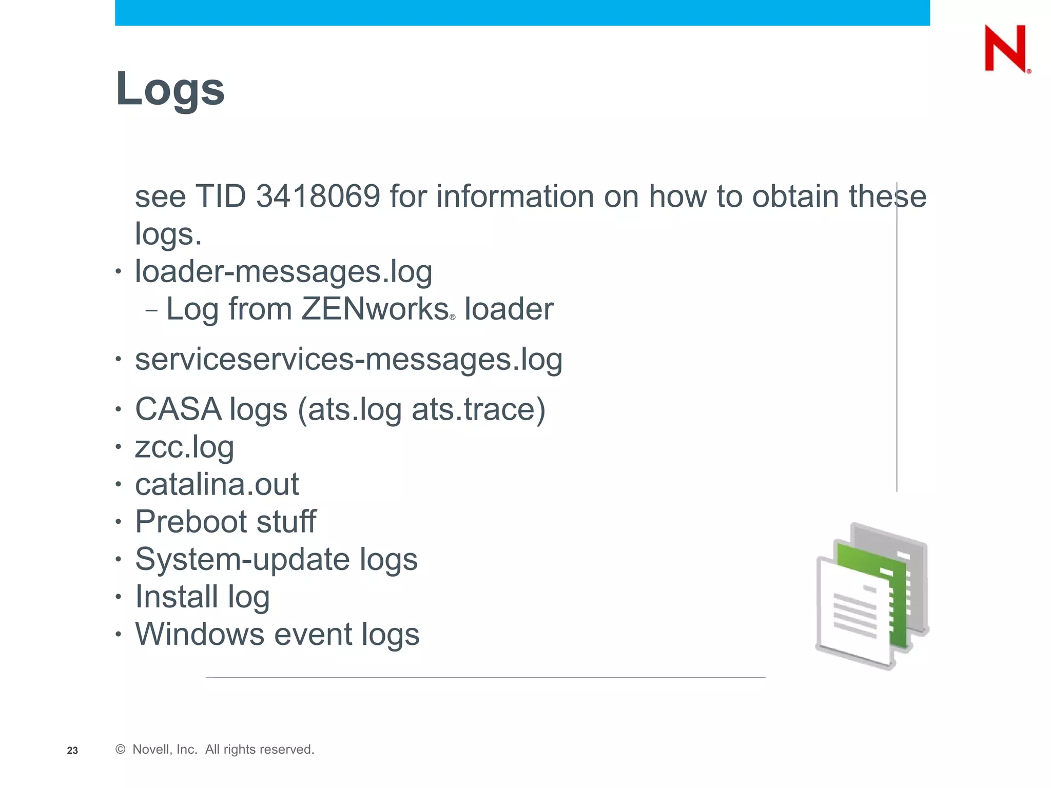 Logs

         see TID 3418069 for information on how to obtain these
         logs.
     •   loader-messages.log
          – Log from ZENworks loader       ®




     •   serviceservices-messages.log
     •   CASA logs (ats.log ats.trace)
     •   zcc.log
     •   catalina.out
     •   Preboot stuff
     •   System-update logs
     •   Install log
     •   Windows event logs


23   © Novell, Inc. All rights reserved.
 