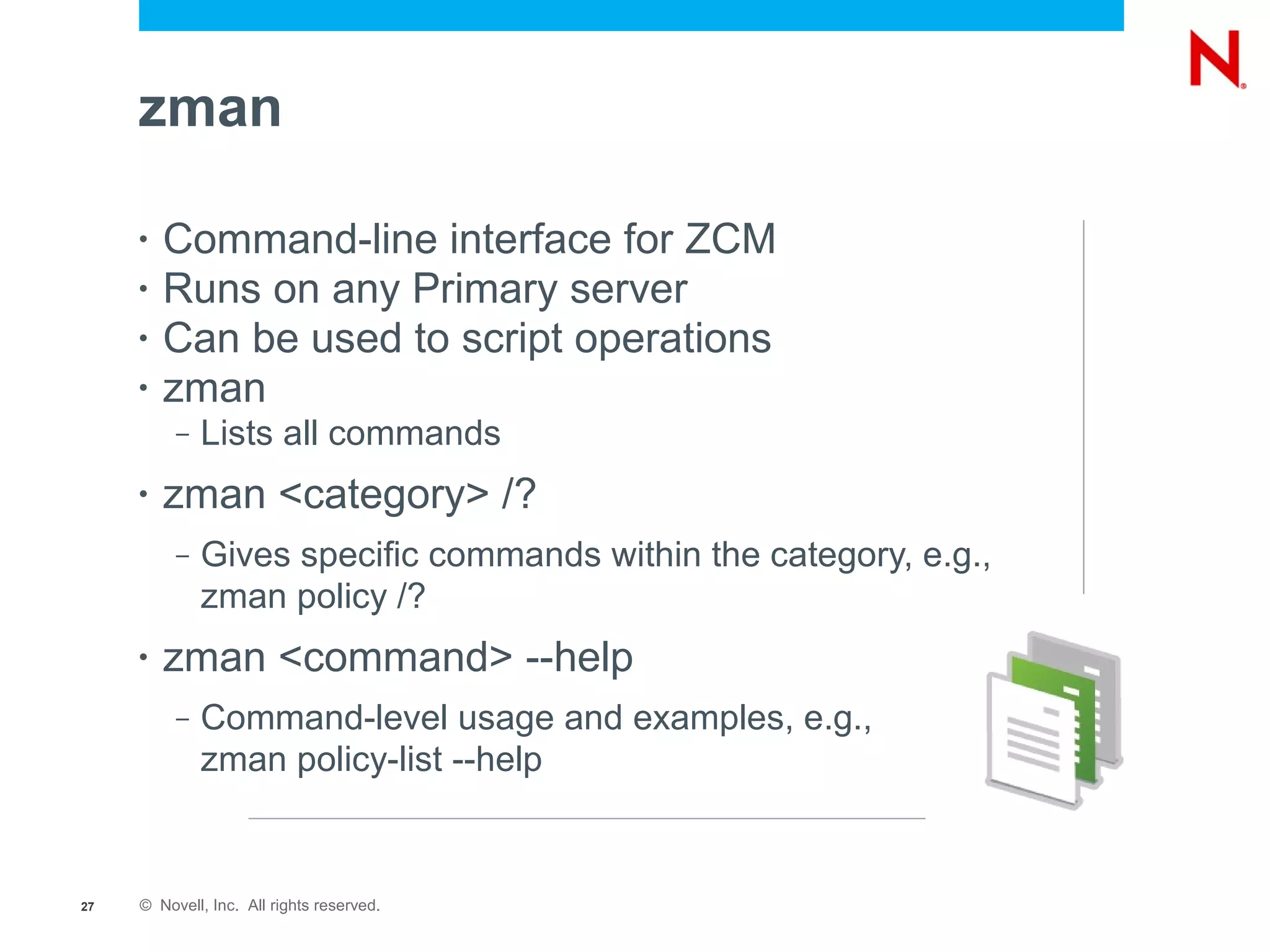 zman

     •   Command-line interface for ZCM
     •   Runs on any Primary server
     •   Can be used to script operations
     •   zman
          –   Lists all commands
     •   zman <category> /?
          –   Gives specific commands within the category, e.g.,
              zman policy /?
     •   zman <command> --help
          –   Command-level usage and examples, e.g.,
              zman policy-list --help


27   © Novell, Inc. All rights reserved.
 