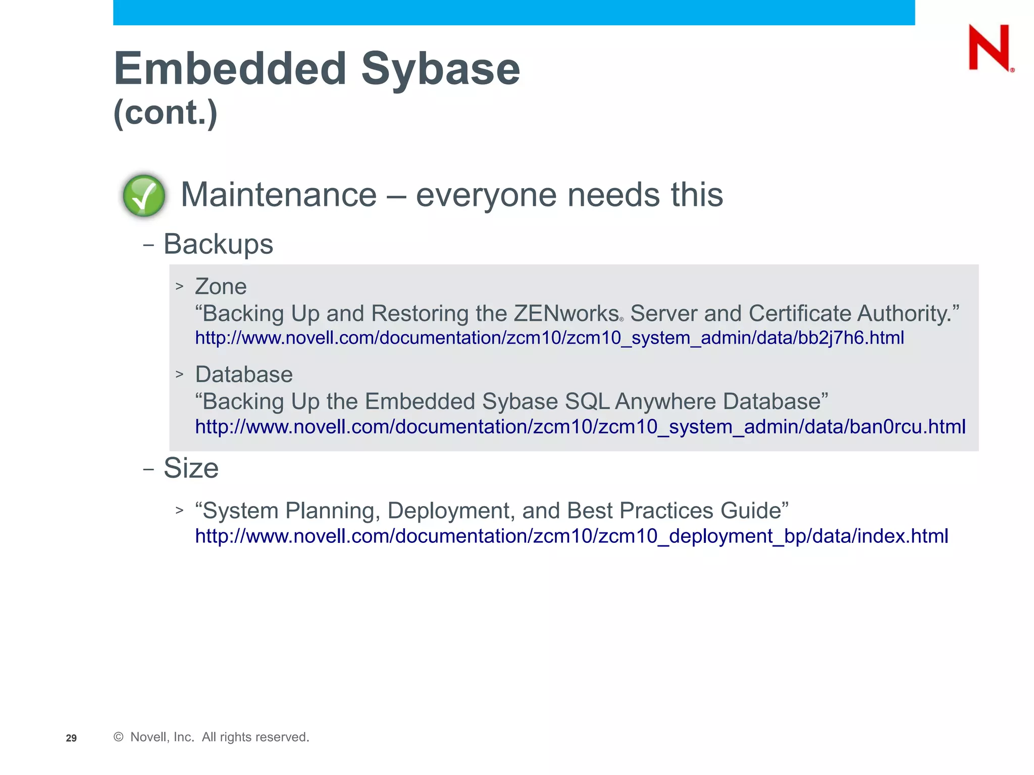 Embedded Sybase
     (cont.)

                Maintenance – everyone needs this
          –   Backups
               >   Zone
                   “Backing Up and Restoring the ZENworks Server and Certificate Authority.”
                                                                 ®


                   http://www.novell.com/documentation/zcm10/zcm10_system_admin/data/bb2j7h6.html
               >   Database
                   “Backing Up the Embedded Sybase SQL Anywhere Database”
                   http://www.novell.com/documentation/zcm10/zcm10_system_admin/data/ban0rcu.html

          –   Size
               >   “System Planning, Deployment, and Best Practices Guide”
                   http://www.novell.com/documentation/zcm10/zcm10_deployment_bp/data/index.html




29   © Novell, Inc. All rights reserved.
 