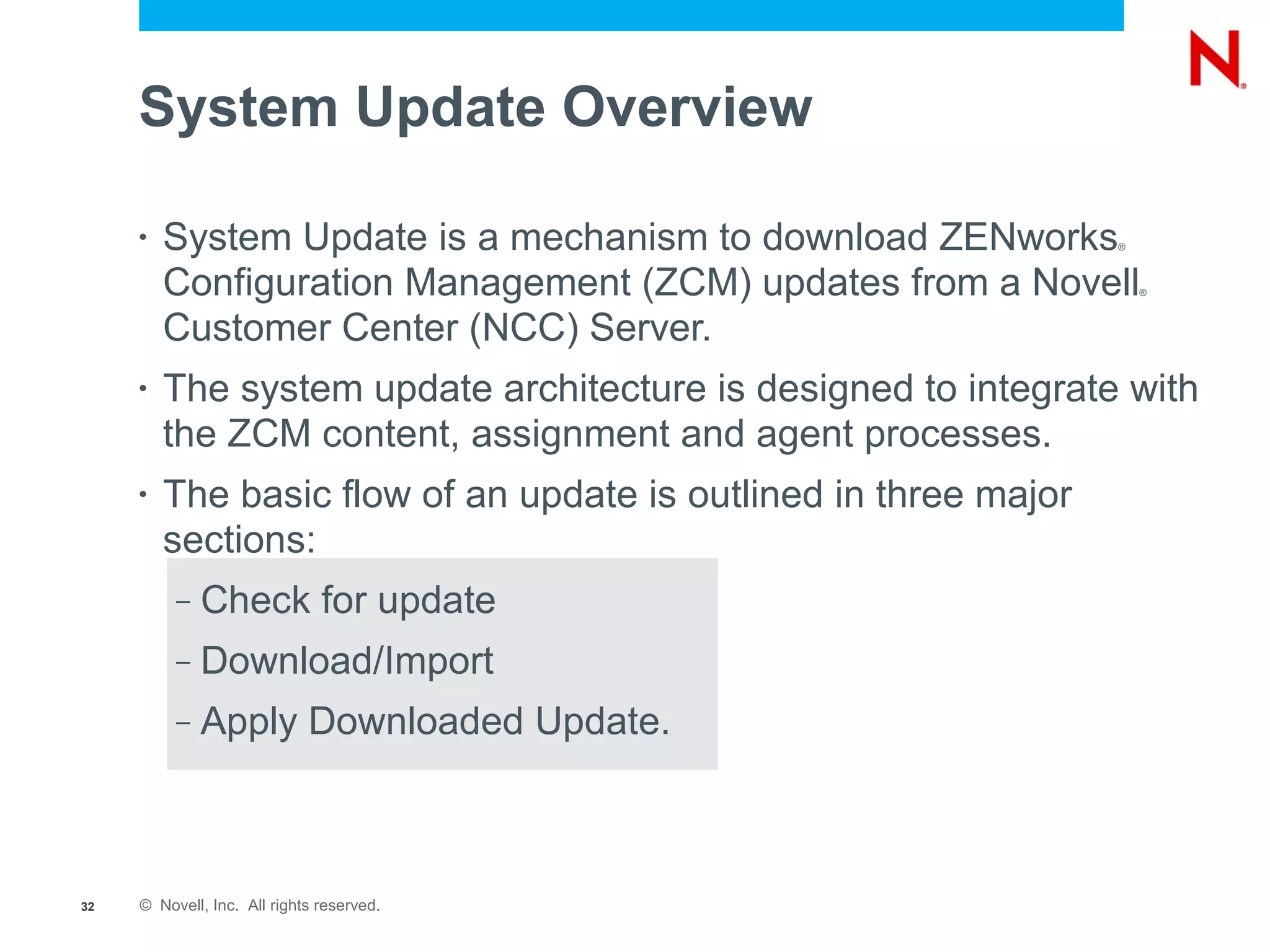 System Update Overview

     •   System Update is a mechanism to download ZENworks        ®



         Configuration Management (ZCM) updates from a Novell         ®



         Customer Center (NCC) Server.
     •   The system update architecture is designed to integrate with
         the ZCM content, assignment and agent processes.
     •   The basic flow of an update is outlined in three major
         sections:
          –   Check for update
          –   Download/Import
          –   Apply Downloaded Update.



32   © Novell, Inc. All rights reserved.
 