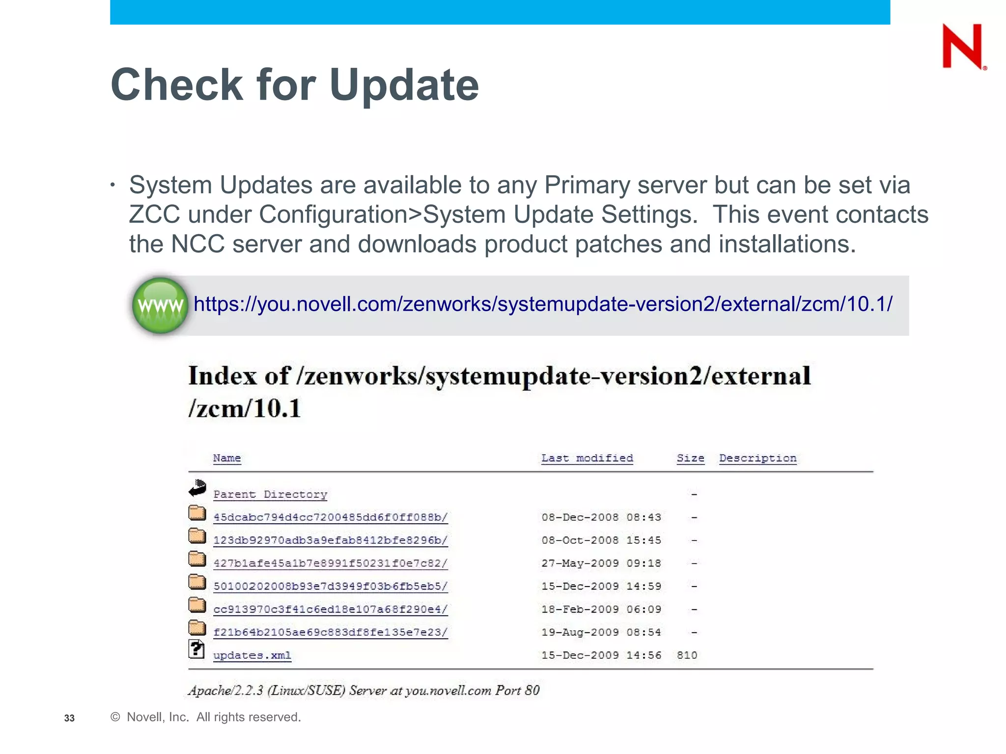Check for Update

     •   System Updates are available to any Primary server but can be set via
         ZCC under Configuration>System Update Settings. This event contacts
         the NCC server and downloads product patches and installations.

                    https://you.novell.com/zenworks/systemupdate-version2/external/zcm/10.1/




33   © Novell, Inc. All rights reserved.
 