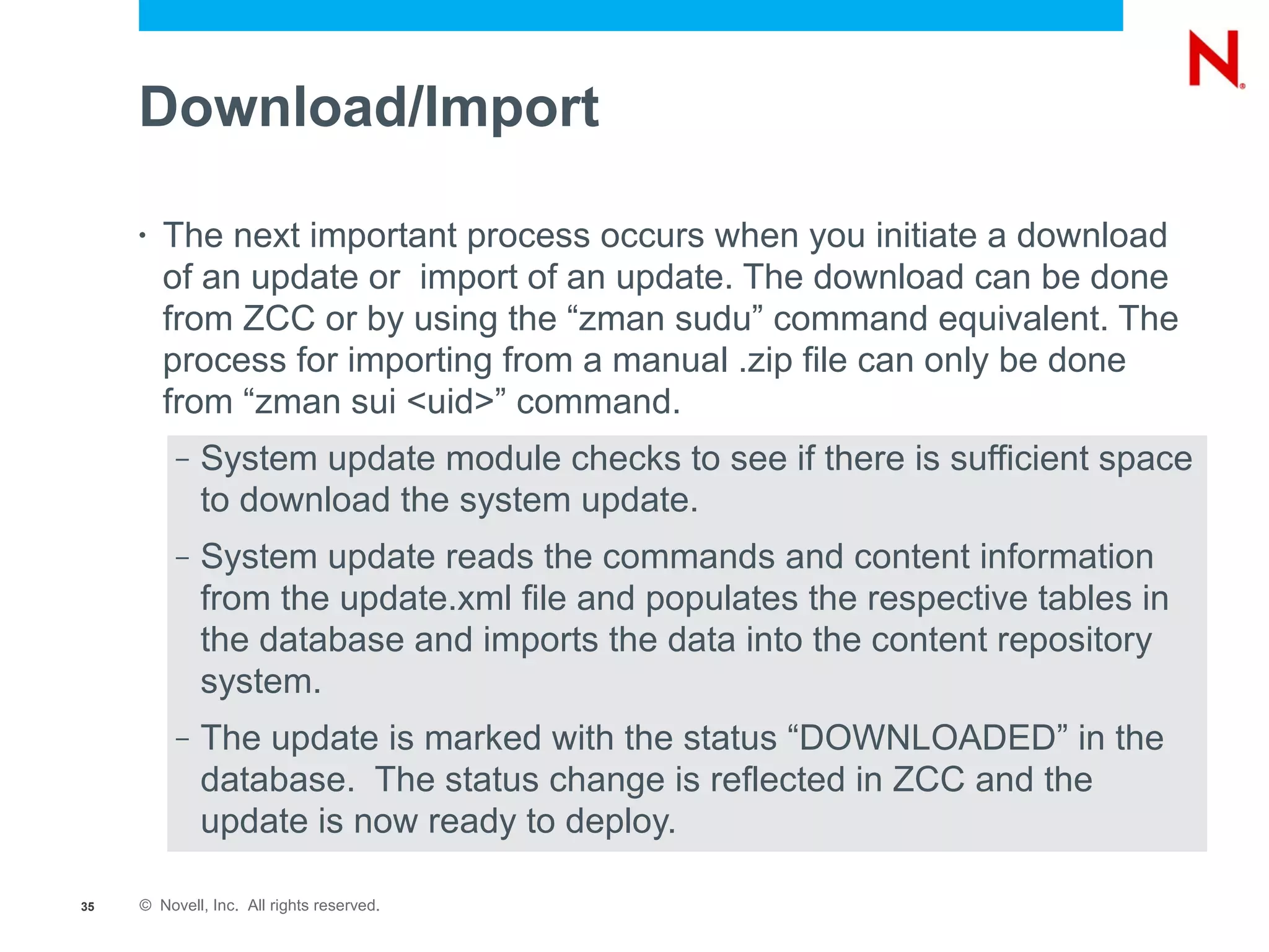 Download/Import

     •   The next important process occurs when you initiate a download
         of an update or import of an update. The download can be done
         from ZCC or by using the “zman sudu” command equivalent. The
         process for importing from a manual .zip file can only be done
         from “zman sui <uid>” command.
          –   System update module checks to see if there is sufficient space
              to download the system update.
          –   System update reads the commands and content information
              from the update.xml file and populates the respective tables in
              the database and imports the data into the content repository
              system.
          –   The update is marked with the status “DOWNLOADED” in the
              database. The status change is reflected in ZCC and the
              update is now ready to deploy.

35   © Novell, Inc. All rights reserved.
 