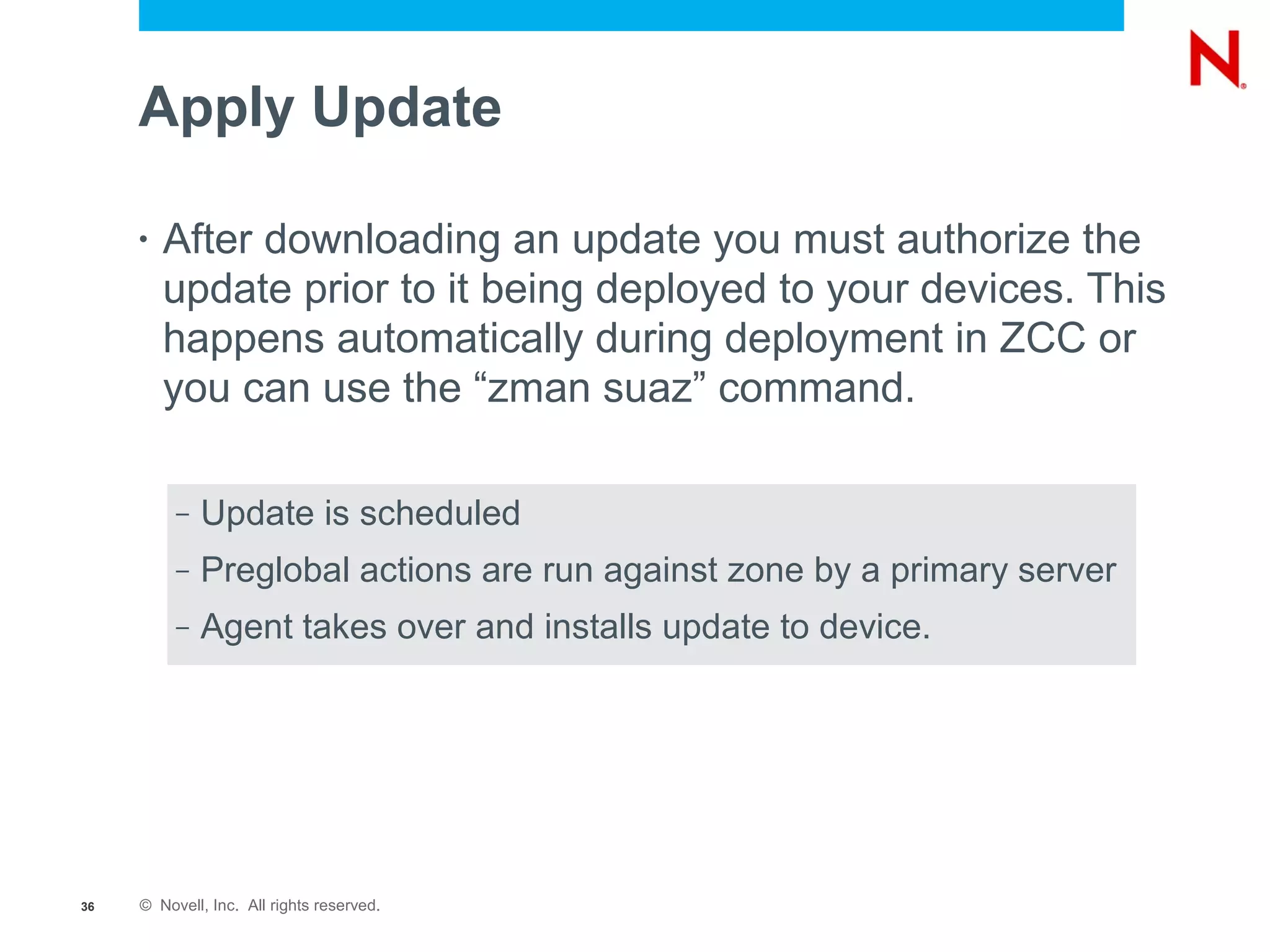 Apply Update

     •   After downloading an update you must authorize the
         update prior to it being deployed to your devices. This
         happens automatically during deployment in ZCC or
         you can use the “zman suaz” command.

          –   Update is scheduled
          –   Preglobal actions are run against zone by a primary server
          –   Agent takes over and installs update to device.




36   © Novell, Inc. All rights reserved.
 