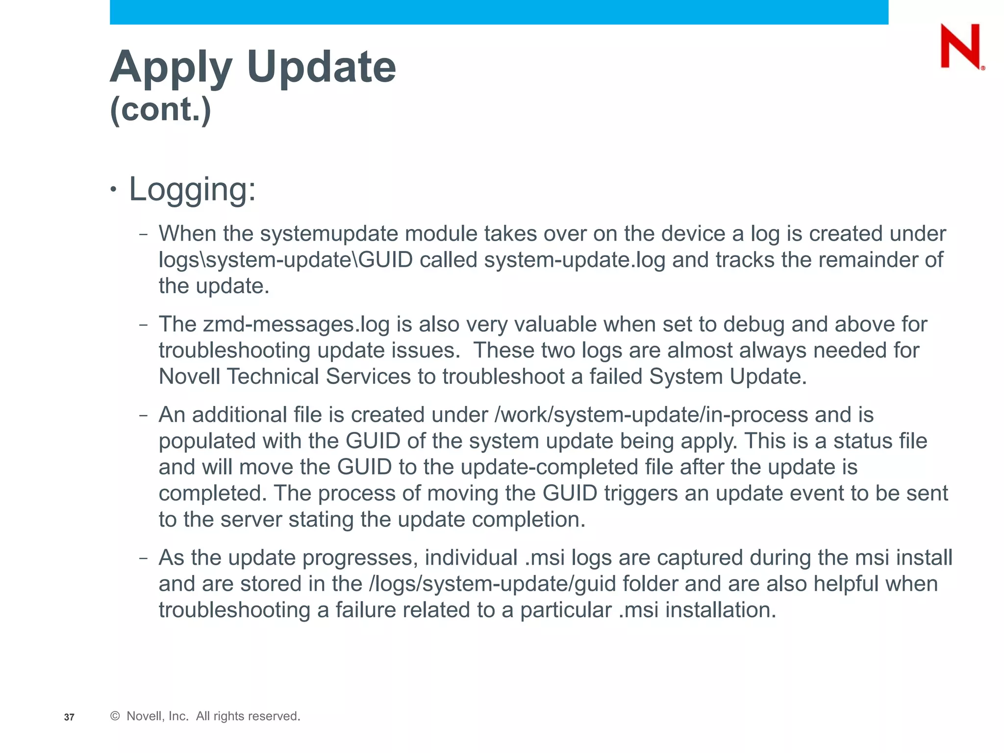Apply Update
     (cont.)

     •   Logging:
          –   When the systemupdate module takes over on the device a log is created under
              logssystem-updateGUID called system-update.log and tracks the remainder of
              the update.
          –   The zmd-messages.log is also very valuable when set to debug and above for
              troubleshooting update issues. These two logs are almost always needed for
              Novell Technical Services to troubleshoot a failed System Update.
          –   An additional file is created under /work/system-update/in-process and is
              populated with the GUID of the system update being apply. This is a status file
              and will move the GUID to the update-completed file after the update is
              completed. The process of moving the GUID triggers an update event to be sent
              to the server stating the update completion.
          –   As the update progresses, individual .msi logs are captured during the msi install
              and are stored in the /logs/system-update/guid folder and are also helpful when
              troubleshooting a failure related to a particular .msi installation.



37   © Novell, Inc. All rights reserved.
 