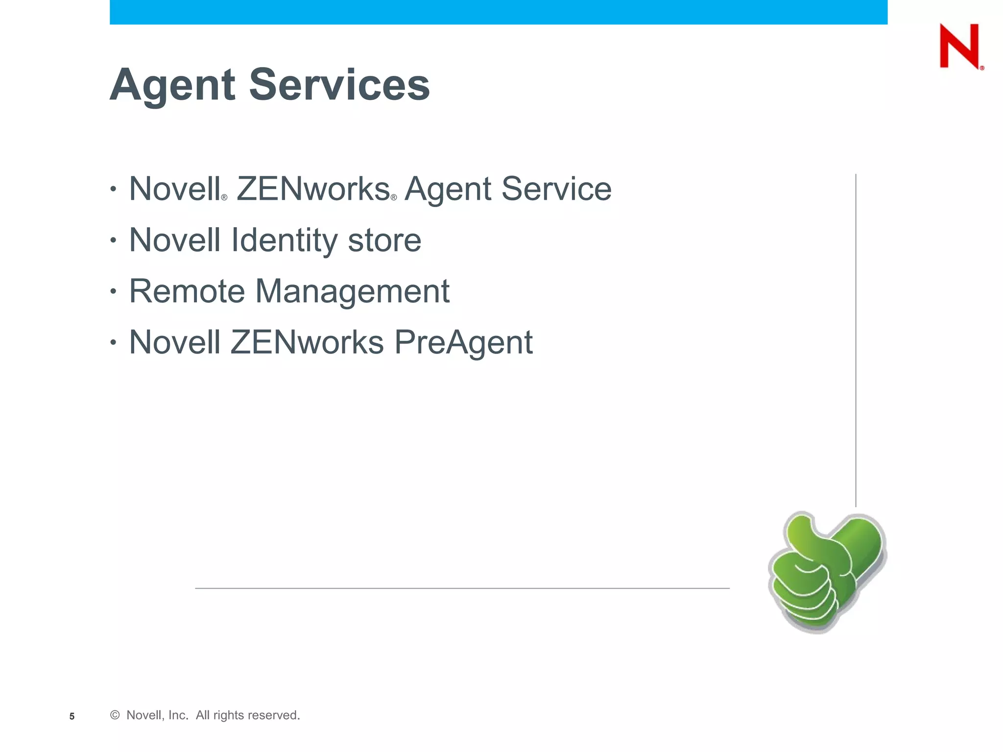 Agent Services

    •   Novell ZENworks Agent Service
                        ®                 ®




    •   Novell Identity store
    •   Remote Management
    •   Novell ZENworks PreAgent




5   © Novell, Inc. All rights reserved.
 