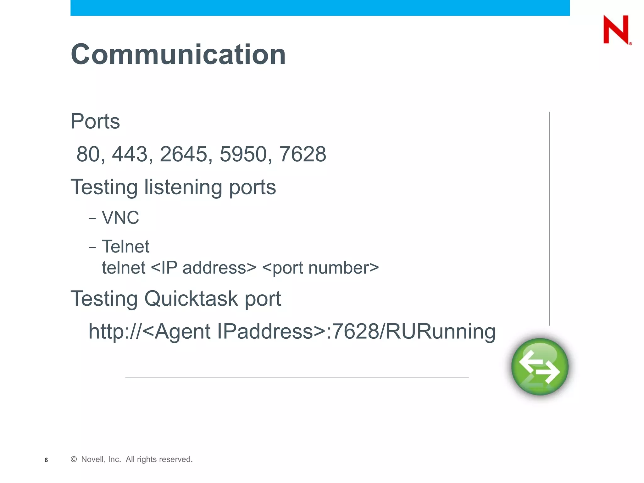 Communication

    Ports
     80, 443, 2645, 5950, 7628
    Testing listening ports
         –   VNC
         –   Telnet
             telnet <IP address> <port number>
    Testing Quicktask port
         http://<Agent IPaddress>:7628/RURunning




6   © Novell, Inc. All rights reserved.
 
