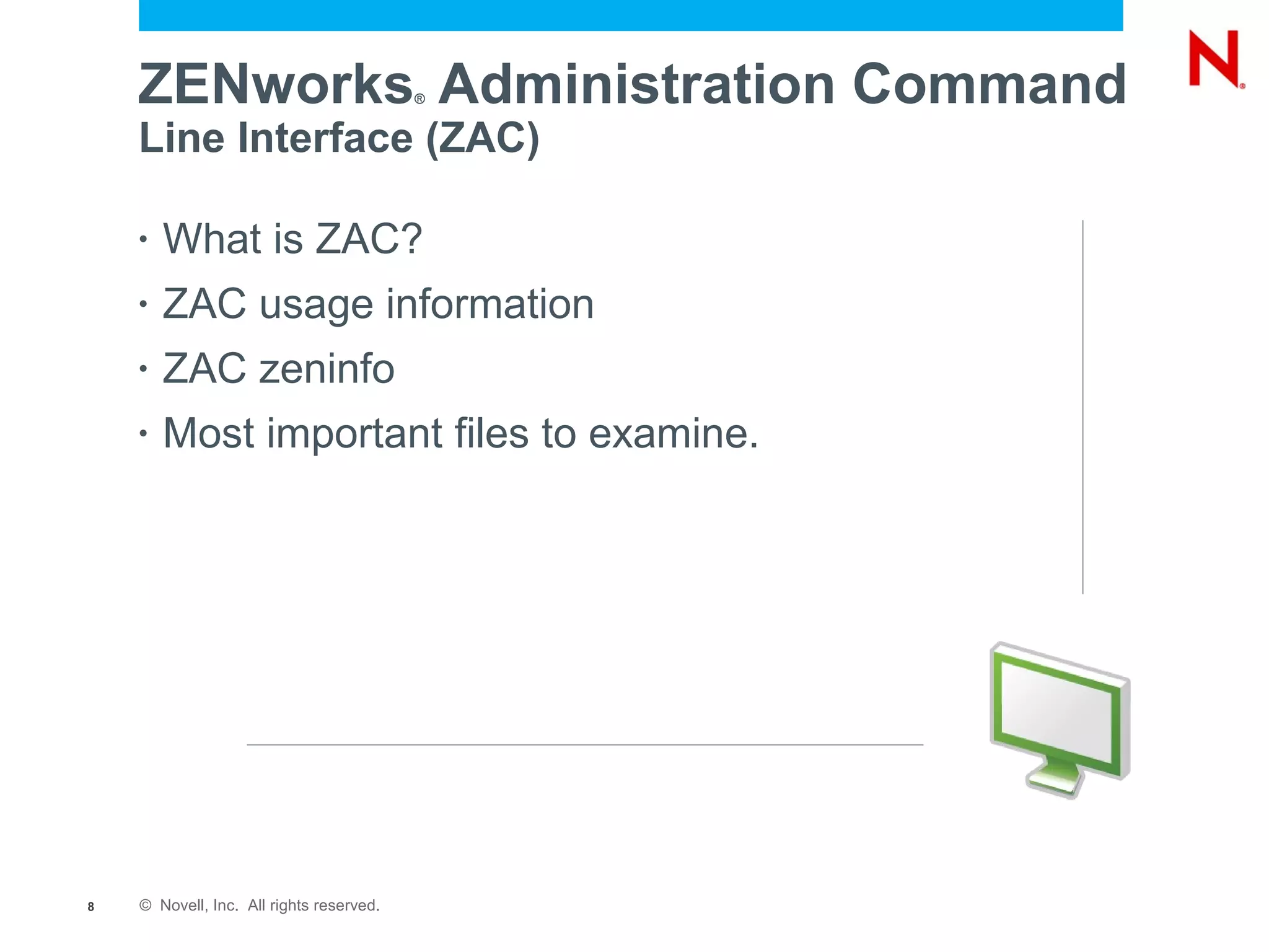 ZENworks Administration Command       ®


    Line Interface (ZAC)

    •   What is ZAC?
    •   ZAC usage information
    •   ZAC zeninfo
    •   Most important files to examine.




8   © Novell, Inc. All rights reserved.
 