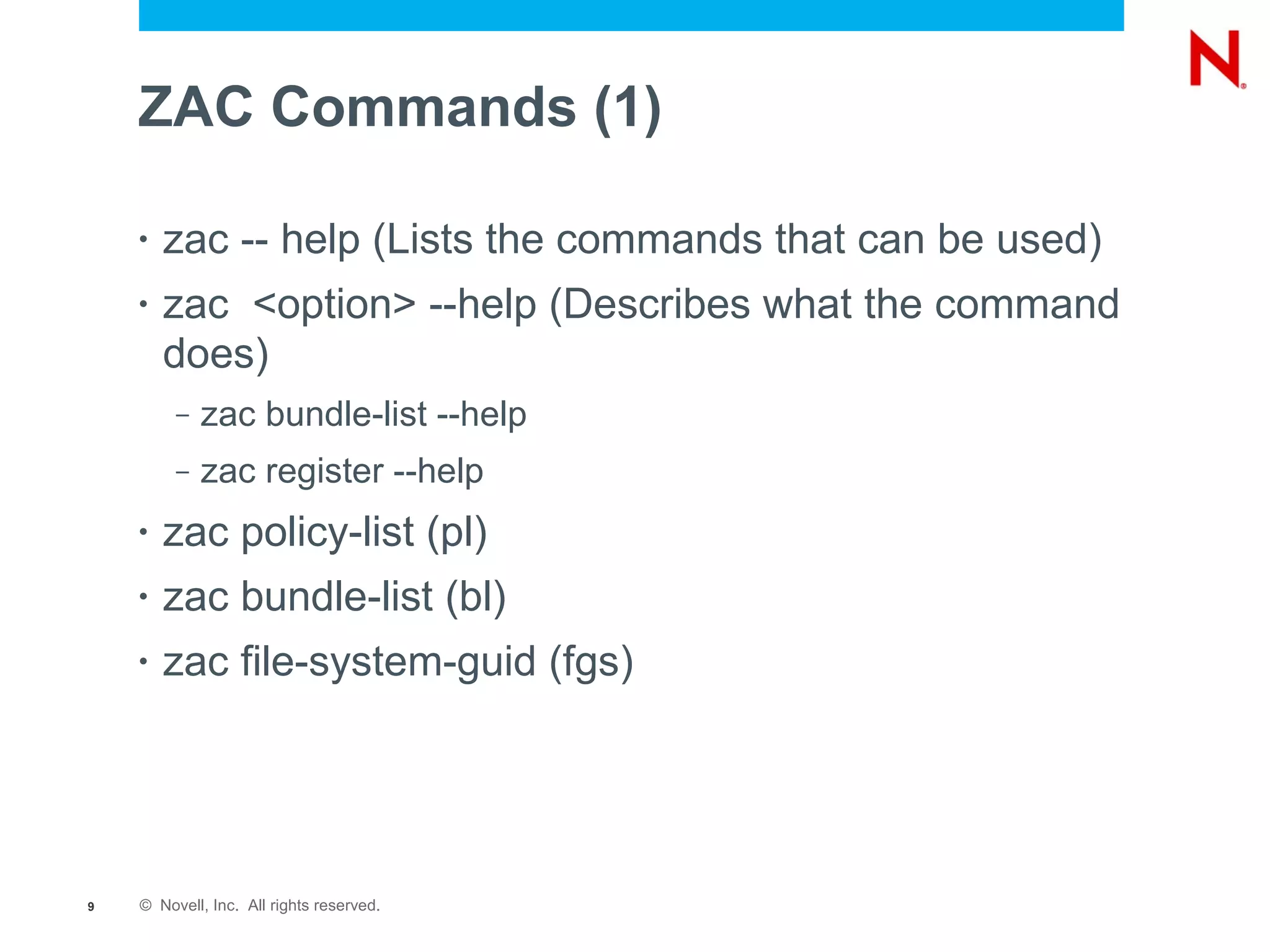 ZAC Commands (1)

    •   zac -- help (Lists the commands that can be used)
    •   zac <option> --help (Describes what the command
        does)
         –   zac bundle-list --help
         –   zac register --help
    •   zac policy-list (pl)
    •   zac bundle-list (bl)
    •   zac file-system-guid (fgs)




9   © Novell, Inc. All rights reserved.
 