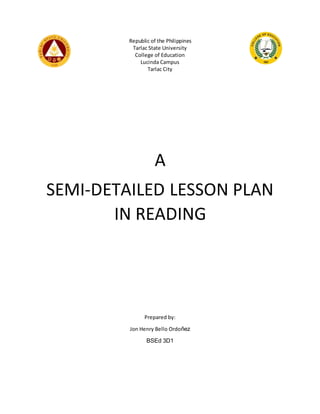 Republic of the Philippines
Tarlac State University
College of Education
Lucinda Campus
Tarlac City
A
SEMI-DETAILED LESSON PLAN
IN READING
Prepared by:
Jon Henry Bello Ordoñez
BSEd 3D1
 