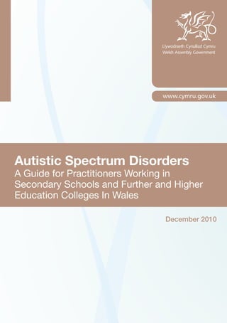 Autistic Spectrum Disorders
A Guide for Practitioners Working in
Secondary Schools and Further and Higher
Education Colleges In Wales
December 2010
 