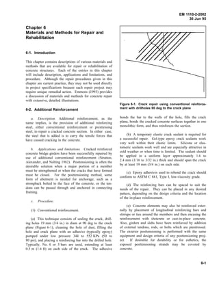 EM 1110-2-2002
30 Jun 95
Chapter 6
Materials and Methods for Repair and
Rehabilitation
6-1. Introduction
This chapter contains descriptions of various materials and
methods that are available for repair or rehabilitation of
concrete structures. Each of the entries in this chapter
will include description, applications and limitations, and
procedure. Although the repair procedures given in this
chapter are current practice, they may not be used directly
in project specifications because each repair project may
require unique remedial action. Emmons (1993) provides
a discussion of materials and methods for concrete repair
with extensive, detailed illustrations.
6-2. Additional Reinforcement
a. Description. Additional reinforcement, as the
name implies, is the provision of additional reinforcing
steel, either conventional reinforcement or prestressing
steel, to repair a cracked concrete section. In either case,
the steel that is added is to carry the tensile forces that
have caused cracking in the concrete.
b. Applications and limitations. Cracked reinforced
concrete bridge girders have been successfully repaired by
use of additional conventional reinforcement (Stratton,
Alexander, and Nolting 1982). Posttensioning is often the
desirable solution when a major portion of a member
must be strengthened or when the cracks that have formed
must be closed. For the posttensioning method, some
form of abutment is needed for anchorage, such as a
strongback bolted to the face of the concrete, or the ten-
dons can be passed through and anchored in connecting
framing.
c. Procedure.
(1) Conventional reinforcement.
(a) This technique consists of sealing the crack, drill-
ing holes 19 mm (3/4 in.) in diam at 90 deg to the crack
plane (Figure 6-1), cleaning the hole of dust, filling the
hole and crack plane with an adhesive (typically epoxy)
pumped under low pressure 344 to 552 KPa (50 to
80 psi), and placing a reinforcing bar into the drilled hole.
Typically, No. 4 or 5 bars are used, extending at least
0.5 m (1.6 ft) on each side of the crack. The adhesive
Figure 6-1. Crack repair using conventional reinforce-
ment with drillholes 90 deg to the crack plane
bonds the bar to the walls of the hole, fills the crack
plane, bonds the cracked concrete surfaces together in one
monolithic form, and thus reinforces the section.
(b) A temporary elastic crack sealant is required for
a successful repair. Gel-type epoxy crack sealants work
very well within their elastic limits. Silicone or elas-
tomeric sealants work well and are especially attractive in
cold weather or when time is limited. The sealant should
be applied in a uniform layer approximately 1.6 to
2.4 mm (1/16 to 3/32 in.) thick and should span the crack
by at least 19 mm (3/4 in.) on each side.
(c) Epoxy adhesives used to rebond the crack should
conform to ASTM C 881, Type I, low-viscosity grade.
(d) The reinforcing bars can be spaced to suit the
needs of the repair. They can be placed in any desired
pattern, depending on the design criteria and the location
of the in-place reinforcement.
(e) Concrete elements may also be reinforced exter-
nally by placement of longitudinal reinforcing bars and
stirrups or ties around the members and then encasing the
reinforcement with shotcrete or cast-in-place concrete.
Also, girders and slabs have been reinforced by addition
of external tendons, rods, or bolts which are prestressed.
The exterior posttensioning is performed with the same
equipment and design criteria of any posttensioning proj-
ect. If desirable for durability or for esthetics, the
exposed posttensioning strands may be covered by
concrete.
6-1
 