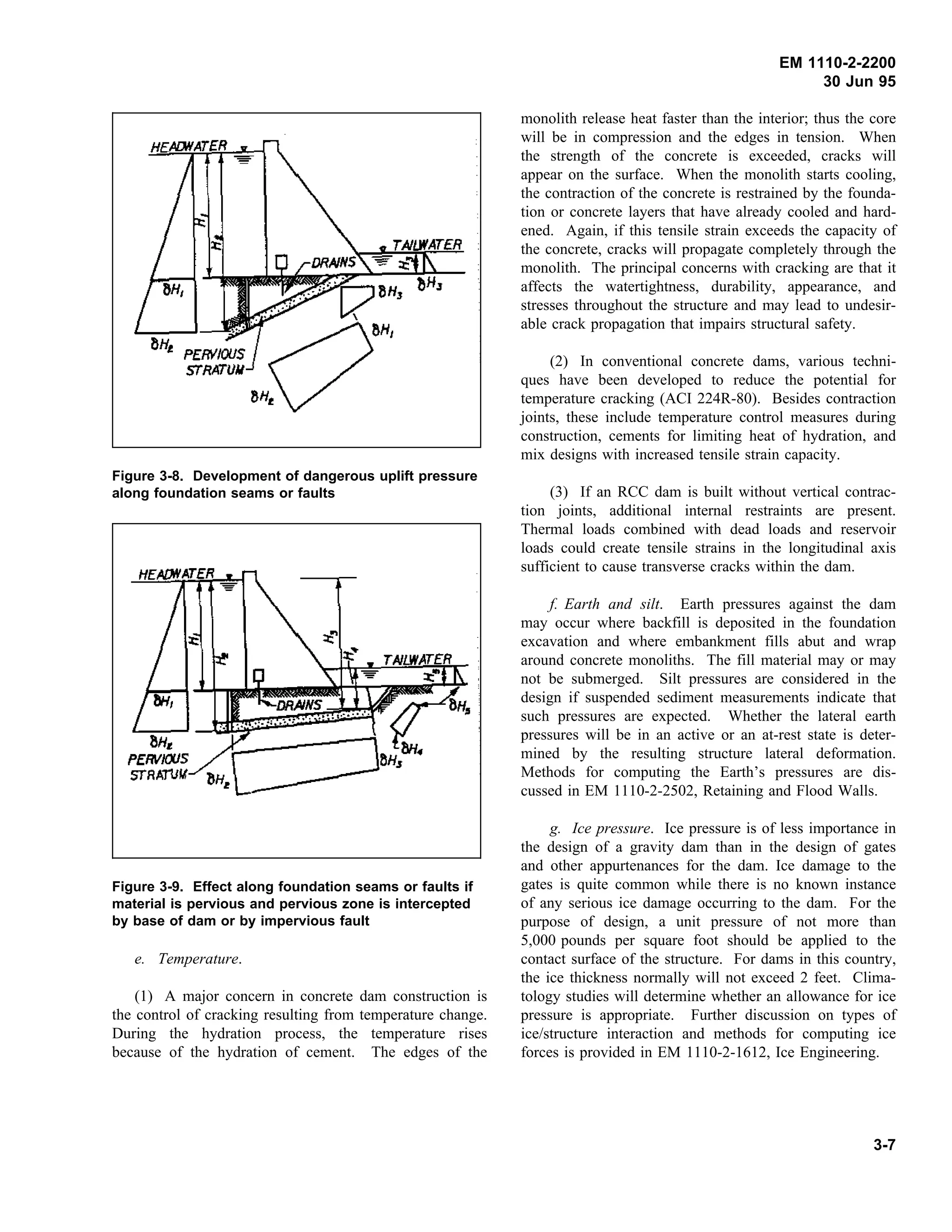 EM 1110-2-2200
30 Jun 95
Figure 3-8. Development of dangerous uplift pressure
along foundation seams or faults
Figure 3-9. Effect along foundation seams or faults if
material is pervious and pervious zone is intercepted
by base of dam or by impervious fault
e. Temperature.
(1) A major concern in concrete dam construction is
the control of cracking resulting from temperature change.
During the hydration process, the temperature rises
because of the hydration of cement. The edges of the
monolith release heat faster than the interior; thus the core
will be in compression and the edges in tension. When
the strength of the concrete is exceeded, cracks will
appear on the surface. When the monolith starts cooling,
the contraction of the concrete is restrained by the founda-
tion or concrete layers that have already cooled and hard-
ened. Again, if this tensile strain exceeds the capacity of
the concrete, cracks will propagate completely through the
monolith. The principal concerns with cracking are that it
affects the watertightness, durability, appearance, and
stresses throughout the structure and may lead to undesir-
able crack propagation that impairs structural safety.
(2) In conventional concrete dams, various techni-
ques have been developed to reduce the potential for
temperature cracking (ACI 224R-80). Besides contraction
joints, these include temperature control measures during
construction, cements for limiting heat of hydration, and
mix designs with increased tensile strain capacity.
(3) If an RCC dam is built without vertical contrac-
tion joints, additional internal restraints are present.
Thermal loads combined with dead loads and reservoir
loads could create tensile strains in the longitudinal axis
sufficient to cause transverse cracks within the dam.
f. Earth and silt. Earth pressures against the dam
may occur where backfill is deposited in the foundation
excavation and where embankment fills abut and wrap
around concrete monoliths. The fill material may or may
not be submerged. Silt pressures are considered in the
design if suspended sediment measurements indicate that
such pressures are expected. Whether the lateral earth
pressures will be in an active or an at-rest state is deter-
mined by the resulting structure lateral deformation.
Methods for computing the Earth’s pressures are dis-
cussed in EM 1110-2-2502, Retaining and Flood Walls.
g. Ice pressure. Ice pressure is of less importance in
the design of a gravity dam than in the design of gates
and other appurtenances for the dam. Ice damage to the
gates is quite common while there is no known instance
of any serious ice damage occurring to the dam. For the
purpose of design, a unit pressure of not more than
5,000 pounds per square foot should be applied to the
contact surface of the structure. For dams in this country,
the ice thickness normally will not exceed 2 feet. Clima-
tology studies will determine whether an allowance for ice
pressure is appropriate. Further discussion on types of
ice/structure interaction and methods for computing ice
forces is provided in EM 1110-2-1612, Ice Engineering.
3-7
 