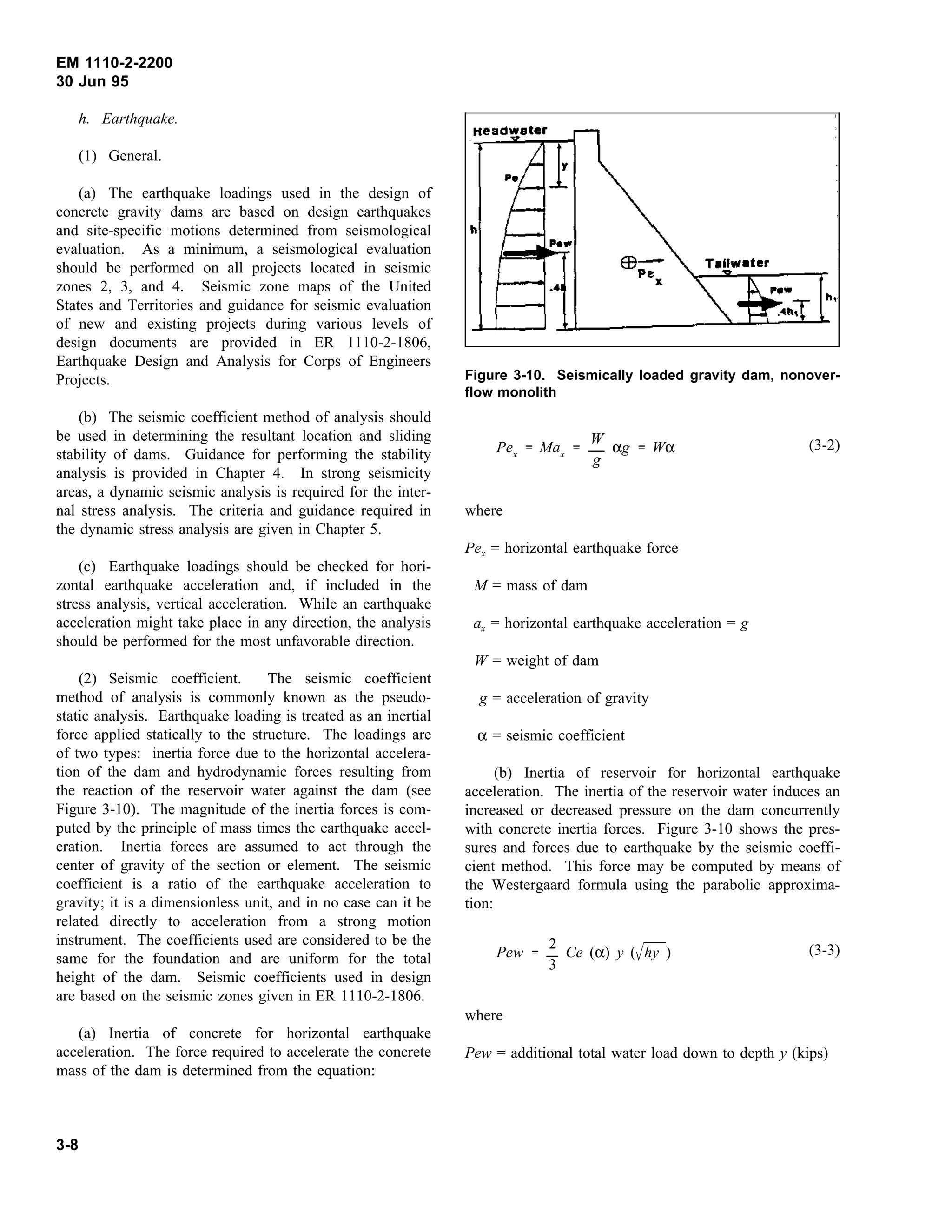 EM 1110-2-2200
30 Jun 95
h. Earthquake.
(1) General.
(a) The earthquake loadings used in the design of
concrete gravity dams are based on design earthquakes
and site-specific motions determined from seismological
evaluation. As a minimum, a seismological evaluation
should be performed on all projects located in seismic
zones 2, 3, and 4. Seismic zone maps of the United
States and Territories and guidance for seismic evaluation
of new and existing projects during various levels of
design documents are provided in ER 1110-2-1806,
Earthquake Design and Analysis for Corps of Engineers
Projects.
(b) The seismic coefficient method of analysis should
be used in determining the resultant location and sliding
stability of dams. Guidance for performing the stability
analysis is provided in Chapter 4. In strong seismicity
areas, a dynamic seismic analysis is required for the inter-
nal stress analysis. The criteria and guidance required in
the dynamic stress analysis are given in Chapter 5.
(c) Earthquake loadings should be checked for hori-
zontal earthquake acceleration and, if included in the
stress analysis, vertical acceleration. While an earthquake
acceleration might take place in any direction, the analysis
should be performed for the most unfavorable direction.
(2) Seismic coefficient. The seismic coefficient
method of analysis is commonly known as the pseudo-
static analysis. Earthquake loading is treated as an inertial
force applied statically to the structure. The loadings are
of two types: inertia force due to the horizontal accelera-
tion of the dam and hydrodynamic forces resulting from
the reaction of the reservoir water against the dam (see
Figure 3-10). The magnitude of the inertia forces is com-
puted by the principle of mass times the earthquake accel-
eration. Inertia forces are assumed to act through the
center of gravity of the section or element. The seismic
coefficient is a ratio of the earthquake acceleration to
gravity; it is a dimensionless unit, and in no case can it be
related directly to acceleration from a strong motion
instrument. The coefficients used are considered to be the
same for the foundation and are uniform for the total
height of the dam. Seismic coefficients used in design
are based on the seismic zones given in ER 1110-2-1806.
(a) Inertia of concrete for horizontal earthquake
acceleration. The force required to accelerate the concrete
mass of the dam is determined from the equation:
Figure 3-10. Seismically loaded gravity dam, nonover-
flow monolith
(3-2)
Pex
Max
W
g
αg Wα
where
Pex = horizontal earthquake force
M = mass of dam
ax = horizontal earthquake acceleration = g
W = weight of dam
g = acceleration of gravity
α = seismic coefficient
(b) Inertia of reservoir for horizontal earthquake
acceleration. The inertia of the reservoir water induces an
increased or decreased pressure on the dam concurrently
with concrete inertia forces. Figure 3-10 shows the pres-
sures and forces due to earthquake by the seismic coeffi-
cient method. This force may be computed by means of
the Westergaard formula using the parabolic approxima-
tion:
(3-3)
Pew
2
3
Ce (α) y ( hy )
where
Pew = additional total water load down to depth y (kips)
3-8
 