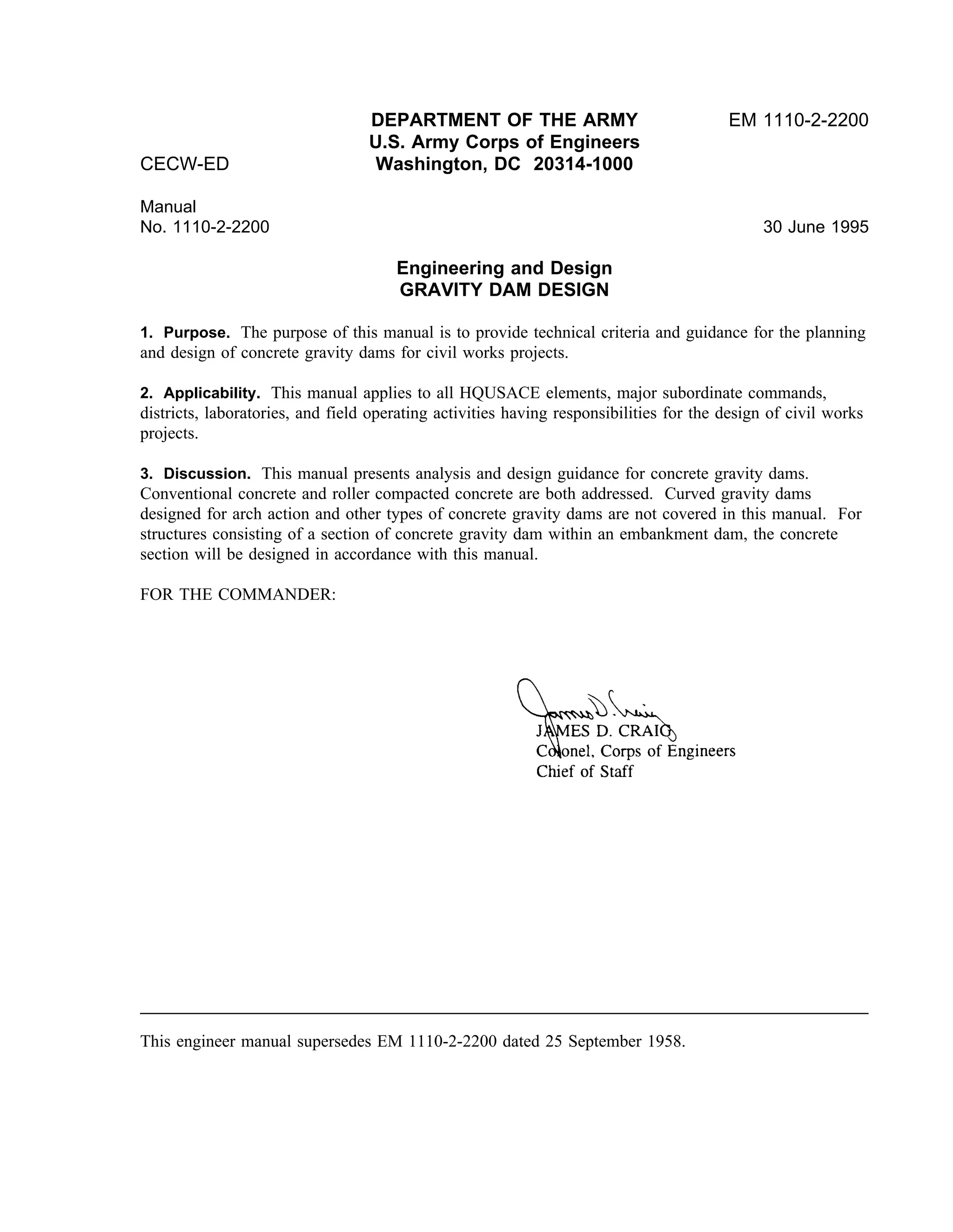 DEPARTMENT OF THE ARMY EM 1110-2-2200
U.S. Army Corps of Engineers
CECW-ED Washington, DC 20314-1000
Manual
No. 1110-2-2200 30 June 1995
Engineering and Design
GRAVITY DAM DESIGN
1. Purpose. The purpose of this manual is to provide technical criteria and guidance for the planning
and design of concrete gravity dams for civil works projects.
2. Applicability. This manual applies to all HQUSACE elements, major subordinate commands,
districts, laboratories, and field operating activities having responsibilities for the design of civil works
projects.
3. Discussion. This manual presents analysis and design guidance for concrete gravity dams.
Conventional concrete and roller compacted concrete are both addressed. Curved gravity dams
designed for arch action and other types of concrete gravity dams are not covered in this manual. For
structures consisting of a section of concrete gravity dam within an embankment dam, the concrete
section will be designed in accordance with this manual.
FOR THE COMMANDER:
This engineer manual supersedes EM 1110-2-2200 dated 25 September 1958.
 