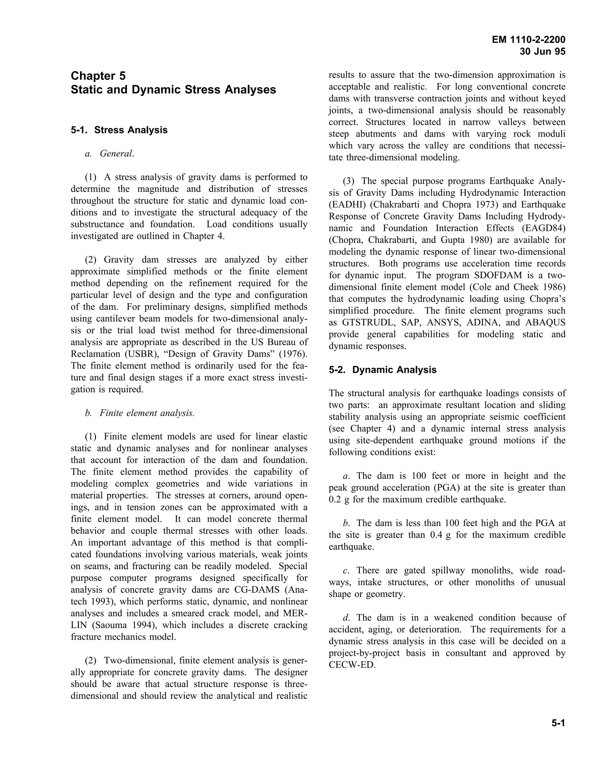 EM 1110-2-2200
30 Jun 95
Chapter 5
Static and Dynamic Stress Analyses
5-1. Stress Analysis
a. General.
(1) A stress analysis of gravity dams is performed to
determine the magnitude and distribution of stresses
throughout the structure for static and dynamic load con-
ditions and to investigate the structural adequacy of the
substructance and foundation. Load conditions usually
investigated are outlined in Chapter 4.
(2) Gravity dam stresses are analyzed by either
approximate simplified methods or the finite element
method depending on the refinement required for the
particular level of design and the type and configuration
of the dam. For preliminary designs, simplified methods
using cantilever beam models for two-dimensional analy-
sis or the trial load twist method for three-dimensional
analysis are appropriate as described in the US Bureau of
Reclamation (USBR), “Design of Gravity Dams” (1976).
The finite element method is ordinarily used for the fea-
ture and final design stages if a more exact stress investi-
gation is required.
b. Finite element analysis.
(1) Finite element models are used for linear elastic
static and dynamic analyses and for nonlinear analyses
that account for interaction of the dam and foundation.
The finite element method provides the capability of
modeling complex geometries and wide variations in
material properties. The stresses at corners, around open-
ings, and in tension zones can be approximated with a
finite element model. It can model concrete thermal
behavior and couple thermal stresses with other loads.
An important advantage of this method is that compli-
cated foundations involving various materials, weak joints
on seams, and fracturing can be readily modeled. Special
purpose computer programs designed specifically for
analysis of concrete gravity dams are CG-DAMS (Ana-
tech 1993), which performs static, dynamic, and nonlinear
analyses and includes a smeared crack model, and MER-
LIN (Saouma 1994), which includes a discrete cracking
fracture mechanics model.
(2) Two-dimensional, finite element analysis is gener-
ally appropriate for concrete gravity dams. The designer
should be aware that actual structure response is three-
dimensional and should review the analytical and realistic
results to assure that the two-dimension approximation is
acceptable and realistic. For long conventional concrete
dams with transverse contraction joints and without keyed
joints, a two-dimensional analysis should be reasonably
correct. Structures located in narrow valleys between
steep abutments and dams with varying rock moduli
which vary across the valley are conditions that necessi-
tate three-dimensional modeling.
(3) The special purpose programs Earthquake Analy-
sis of Gravity Dams including Hydrodynamic Interaction
(EADHI) (Chakrabarti and Chopra 1973) and Earthquake
Response of Concrete Gravity Dams Including Hydrody-
namic and Foundation Interaction Effects (EAGD84)
(Chopra, Chakrabarti, and Gupta 1980) are available for
modeling the dynamic response of linear two-dimensional
structures. Both programs use acceleration time records
for dynamic input. The program SDOFDAM is a two-
dimensional finite element model (Cole and Cheek 1986)
that computes the hydrodynamic loading using Chopra’s
simplified procedure. The finite element programs such
as GTSTRUDL, SAP, ANSYS, ADINA, and ABAQUS
provide general capabilities for modeling static and
dynamic responses.
5-2. Dynamic Analysis
The structural analysis for earthquake loadings consists of
two parts: an approximate resultant location and sliding
stability analysis using an appropriate seismic coefficient
(see Chapter 4) and a dynamic internal stress analysis
using site-dependent earthquake ground motions if the
following conditions exist:
a. The dam is 100 feet or more in height and the
peak ground acceleration (PGA) at the site is greater than
0.2 g for the maximum credible earthquake.
b. The dam is less than 100 feet high and the PGA at
the site is greater than 0.4 g for the maximum credible
earthquake.
c. There are gated spillway monoliths, wide road-
ways, intake structures, or other monoliths of unusual
shape or geometry.
d. The dam is in a weakened condition because of
accident, aging, or deterioration. The requirements for a
dynamic stress analysis in this case will be decided on a
project-by-project basis in consultant and approved by
CECW-ED.
5-1
 
