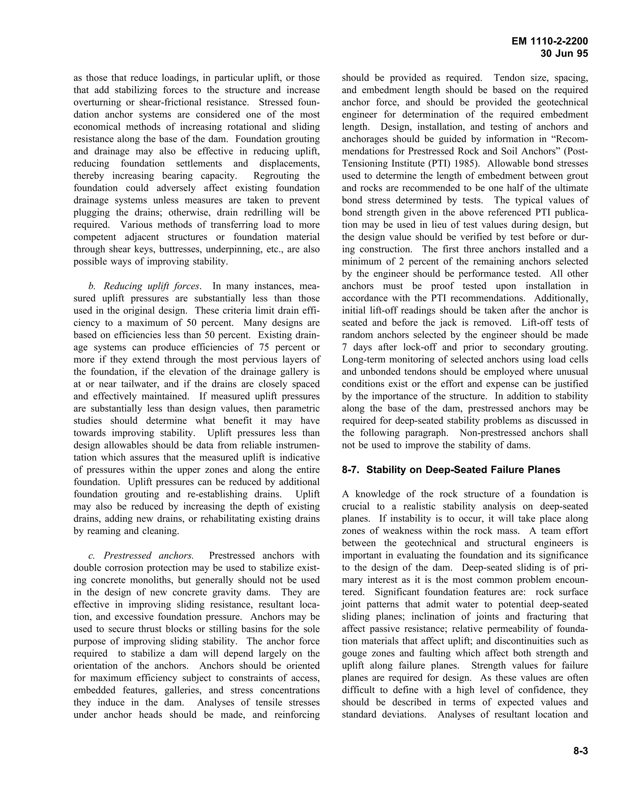 EM 1110-2-2200
30 Jun 95
as those that reduce loadings, in particular uplift, or those
that add stabilizing forces to the structure and increase
overturning or shear-frictional resistance. Stressed foun-
dation anchor systems are considered one of the most
economical methods of increasing rotational and sliding
resistance along the base of the dam. Foundation grouting
and drainage may also be effective in reducing uplift,
reducing foundation settlements and displacements,
thereby increasing bearing capacity. Regrouting the
foundation could adversely affect existing foundation
drainage systems unless measures are taken to prevent
plugging the drains; otherwise, drain redrilling will be
required. Various methods of transferring load to more
competent adjacent structures or foundation material
through shear keys, buttresses, underpinning, etc., are also
possible ways of improving stability.
b. Reducing uplift forces. In many instances, mea-
sured uplift pressures are substantially less than those
used in the original design. These criteria limit drain effi-
ciency to a maximum of 50 percent. Many designs are
based on efficiencies less than 50 percent. Existing drain-
age systems can produce efficiencies of 75 percent or
more if they extend through the most pervious layers of
the foundation, if the elevation of the drainage gallery is
at or near tailwater, and if the drains are closely spaced
and effectively maintained. If measured uplift pressures
are substantially less than design values, then parametric
studies should determine what benefit it may have
towards improving stability. Uplift pressures less than
design allowables should be data from reliable instrumen-
tation which assures that the measured uplift is indicative
of pressures within the upper zones and along the entire
foundation. Uplift pressures can be reduced by additional
foundation grouting and re-establishing drains. Uplift
may also be reduced by increasing the depth of existing
drains, adding new drains, or rehabilitating existing drains
by reaming and cleaning.
c. Prestressed anchors. Prestressed anchors with
double corrosion protection may be used to stabilize exist-
ing concrete monoliths, but generally should not be used
in the design of new concrete gravity dams. They are
effective in improving sliding resistance, resultant loca-
tion, and excessive foundation pressure. Anchors may be
used to secure thrust blocks or stilling basins for the sole
purpose of improving sliding stability. The anchor force
required to stabilize a dam will depend largely on the
orientation of the anchors. Anchors should be oriented
for maximum efficiency subject to constraints of access,
embedded features, galleries, and stress concentrations
they induce in the dam. Analyses of tensile stresses
under anchor heads should be made, and reinforcing
should be provided as required. Tendon size, spacing,
and embedment length should be based on the required
anchor force, and should be provided the geotechnical
engineer for determination of the required embedment
length. Design, installation, and testing of anchors and
anchorages should be guided by information in “Recom-
mendations for Prestressed Rock and Soil Anchors” (Post-
Tensioning Institute (PTI) 1985). Allowable bond stresses
used to determine the length of embedment between grout
and rocks are recommended to be one half of the ultimate
bond stress determined by tests. The typical values of
bond strength given in the above referenced PTI publica-
tion may be used in lieu of test values during design, but
the design value should be verified by test before or dur-
ing construction. The first three anchors installed and a
minimum of 2 percent of the remaining anchors selected
by the engineer should be performance tested. All other
anchors must be proof tested upon installation in
accordance with the PTI recommendations. Additionally,
initial lift-off readings should be taken after the anchor is
seated and before the jack is removed. Lift-off tests of
random anchors selected by the engineer should be made
7 days after lock-off and prior to secondary grouting.
Long-term monitoring of selected anchors using load cells
and unbonded tendons should be employed where unusual
conditions exist or the effort and expense can be justified
by the importance of the structure. In addition to stability
along the base of the dam, prestressed anchors may be
required for deep-seated stability problems as discussed in
the following paragraph. Non-prestressed anchors shall
not be used to improve the stability of dams.
8-7. Stability on Deep-Seated Failure Planes
A knowledge of the rock structure of a foundation is
crucial to a realistic stability analysis on deep-seated
planes. If instability is to occur, it will take place along
zones of weakness within the rock mass. A team effort
between the geotechnical and structural engineers is
important in evaluating the foundation and its significance
to the design of the dam. Deep-seated sliding is of pri-
mary interest as it is the most common problem encoun-
tered. Significant foundation features are: rock surface
joint patterns that admit water to potential deep-seated
sliding planes; inclination of joints and fracturing that
affect passive resistance; relative permeability of founda-
tion materials that affect uplift; and discontinuities such as
gouge zones and faulting which affect both strength and
uplift along failure planes. Strength values for failure
planes are required for design. As these values are often
difficult to define with a high level of confidence, they
should be described in terms of expected values and
standard deviations. Analyses of resultant location and
8-3
 