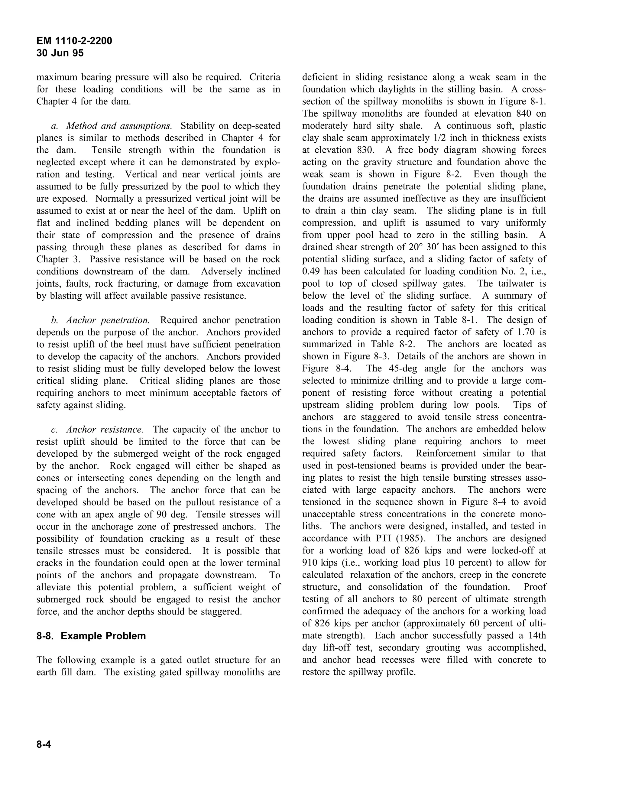 EM 1110-2-2200
30 Jun 95
maximum bearing pressure will also be required. Criteria
for these loading conditions will be the same as in
Chapter 4 for the dam.
a. Method and assumptions. Stability on deep-seated
planes is similar to methods described in Chapter 4 for
the dam. Tensile strength within the foundation is
neglected except where it can be demonstrated by explo-
ration and testing. Vertical and near vertical joints are
assumed to be fully pressurized by the pool to which they
are exposed. Normally a pressurized vertical joint will be
assumed to exist at or near the heel of the dam. Uplift on
flat and inclined bedding planes will be dependent on
their state of compression and the presence of drains
passing through these planes as described for dams in
Chapter 3. Passive resistance will be based on the rock
conditions downstream of the dam. Adversely inclined
joints, faults, rock fracturing, or damage from excavation
by blasting will affect available passive resistance.
b. Anchor penetration. Required anchor penetration
depends on the purpose of the anchor. Anchors provided
to resist uplift of the heel must have sufficient penetration
to develop the capacity of the anchors. Anchors provided
to resist sliding must be fully developed below the lowest
critical sliding plane. Critical sliding planes are those
requiring anchors to meet minimum acceptable factors of
safety against sliding.
c. Anchor resistance. The capacity of the anchor to
resist uplift should be limited to the force that can be
developed by the submerged weight of the rock engaged
by the anchor. Rock engaged will either be shaped as
cones or intersecting cones depending on the length and
spacing of the anchors. The anchor force that can be
developed should be based on the pullout resistance of a
cone with an apex angle of 90 deg. Tensile stresses will
occur in the anchorage zone of prestressed anchors. The
possibility of foundation cracking as a result of these
tensile stresses must be considered. It is possible that
cracks in the foundation could open at the lower terminal
points of the anchors and propagate downstream. To
alleviate this potential problem, a sufficient weight of
submerged rock should be engaged to resist the anchor
force, and the anchor depths should be staggered.
8-8. Example Problem
The following example is a gated outlet structure for an
earth fill dam. The existing gated spillway monoliths are
deficient in sliding resistance along a weak seam in the
foundation which daylights in the stilling basin. A cross-
section of the spillway monoliths is shown in Figure 8-1.
The spillway monoliths are founded at elevation 840 on
moderately hard silty shale. A continuous soft, plastic
clay shale seam approximately 1/2 inch in thickness exists
at elevation 830. A free body diagram showing forces
acting on the gravity structure and foundation above the
weak seam is shown in Figure 8-2. Even though the
foundation drains penetrate the potential sliding plane,
the drains are assumed ineffective as they are insufficient
to drain a thin clay seam. The sliding plane is in full
compression, and uplift is assumed to vary uniformly
from upper pool head to zero in the stilling basin. A
drained shear strength of 20° 30′ has been assigned to this
potential sliding surface, and a sliding factor of safety of
0.49 has been calculated for loading condition No. 2, i.e.,
pool to top of closed spillway gates. The tailwater is
below the level of the sliding surface. A summary of
loads and the resulting factor of safety for this critical
loading condition is shown in Table 8-1. The design of
anchors to provide a required factor of safety of 1.70 is
summarized in Table 8-2. The anchors are located as
shown in Figure 8-3. Details of the anchors are shown in
Figure 8-4. The 45-deg angle for the anchors was
selected to minimize drilling and to provide a large com-
ponent of resisting force without creating a potential
upstream sliding problem during low pools. Tips of
anchors are staggered to avoid tensile stress concentra-
tions in the foundation. The anchors are embedded below
the lowest sliding plane requiring anchors to meet
required safety factors. Reinforcement similar to that
used in post-tensioned beams is provided under the bear-
ing plates to resist the high tensile bursting stresses asso-
ciated with large capacity anchors. The anchors were
tensioned in the sequence shown in Figure 8-4 to avoid
unacceptable stress concentrations in the concrete mono-
liths. The anchors were designed, installed, and tested in
accordance with PTI (1985). The anchors are designed
for a working load of 826 kips and were locked-off at
910 kips (i.e., working load plus 10 percent) to allow for
calculated relaxation of the anchors, creep in the concrete
structure, and consolidation of the foundation. Proof
testing of all anchors to 80 percent of ultimate strength
confirmed the adequacy of the anchors for a working load
of 826 kips per anchor (approximately 60 percent of ulti-
mate strength). Each anchor successfully passed a 14th
day lift-off test, secondary grouting was accomplished,
and anchor head recesses were filled with concrete to
restore the spillway profile.
8-4
 