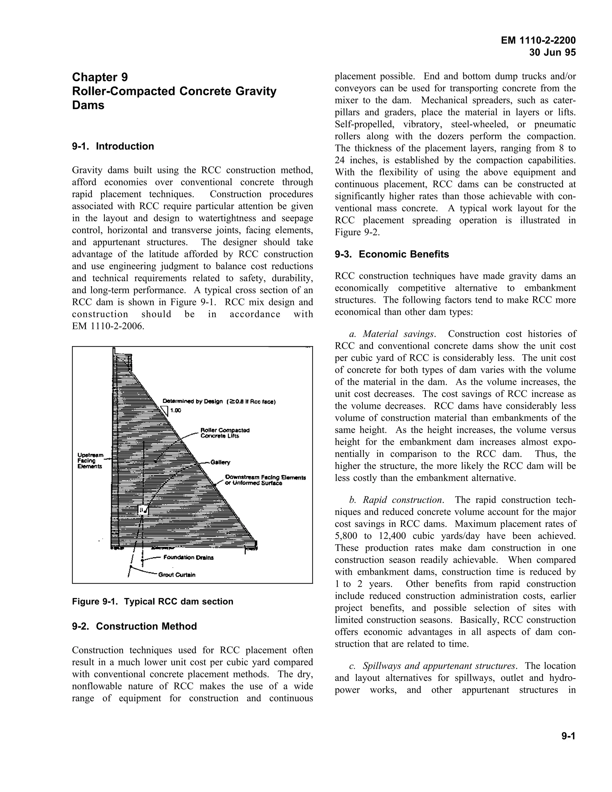 EM 1110-2-2200
30 Jun 95
Chapter 9
Roller-Compacted Concrete Gravity
Dams
9-1. Introduction
Gravity dams built using the RCC construction method,
afford economies over conventional concrete through
rapid placement techniques. Construction procedures
associated with RCC require particular attention be given
in the layout and design to watertightness and seepage
control, horizontal and transverse joints, facing elements,
and appurtenant structures. The designer should take
advantage of the latitude afforded by RCC construction
and use engineering judgment to balance cost reductions
and technical requirements related to safety, durability,
and long-term performance. A typical cross section of an
RCC dam is shown in Figure 9-1. RCC mix design and
construction should be in accordance with
EM 1110-2-2006.
Figure 9-1. Typical RCC dam section
9-2. Construction Method
Construction techniques used for RCC placement often
result in a much lower unit cost per cubic yard compared
with conventional concrete placement methods. The dry,
nonflowable nature of RCC makes the use of a wide
range of equipment for construction and continuous
placement possible. End and bottom dump trucks and/or
conveyors can be used for transporting concrete from the
mixer to the dam. Mechanical spreaders, such as cater-
pillars and graders, place the material in layers or lifts.
Self-propelled, vibratory, steel-wheeled, or pneumatic
rollers along with the dozers perform the compaction.
The thickness of the placement layers, ranging from 8 to
24 inches, is established by the compaction capabilities.
With the flexibility of using the above equipment and
continuous placement, RCC dams can be constructed at
significantly higher rates than those achievable with con-
ventional mass concrete. A typical work layout for the
RCC placement spreading operation is illustrated in
Figure 9-2.
9-3. Economic Benefits
RCC construction techniques have made gravity dams an
economically competitive alternative to embankment
structures. The following factors tend to make RCC more
economical than other dam types:
a. Material savings. Construction cost histories of
RCC and conventional concrete dams show the unit cost
per cubic yard of RCC is considerably less. The unit cost
of concrete for both types of dam varies with the volume
of the material in the dam. As the volume increases, the
unit cost decreases. The cost savings of RCC increase as
the volume decreases. RCC dams have considerably less
volume of construction material than embankments of the
same height. As the height increases, the volume versus
height for the embankment dam increases almost expo-
nentially in comparison to the RCC dam. Thus, the
higher the structure, the more likely the RCC dam will be
less costly than the embankment alternative.
b. Rapid construction. The rapid construction tech-
niques and reduced concrete volume account for the major
cost savings in RCC dams. Maximum placement rates of
5,800 to 12,400 cubic yards/day have been achieved.
These production rates make dam construction in one
construction season readily achievable. When compared
with embankment dams, construction time is reduced by
1 to 2 years. Other benefits from rapid construction
include reduced construction administration costs, earlier
project benefits, and possible selection of sites with
limited construction seasons. Basically, RCC construction
offers economic advantages in all aspects of dam con-
struction that are related to time.
c. Spillways and appurtenant structures. The location
and layout alternatives for spillways, outlet and hydro-
power works, and other appurtenant structures in
9-1
 