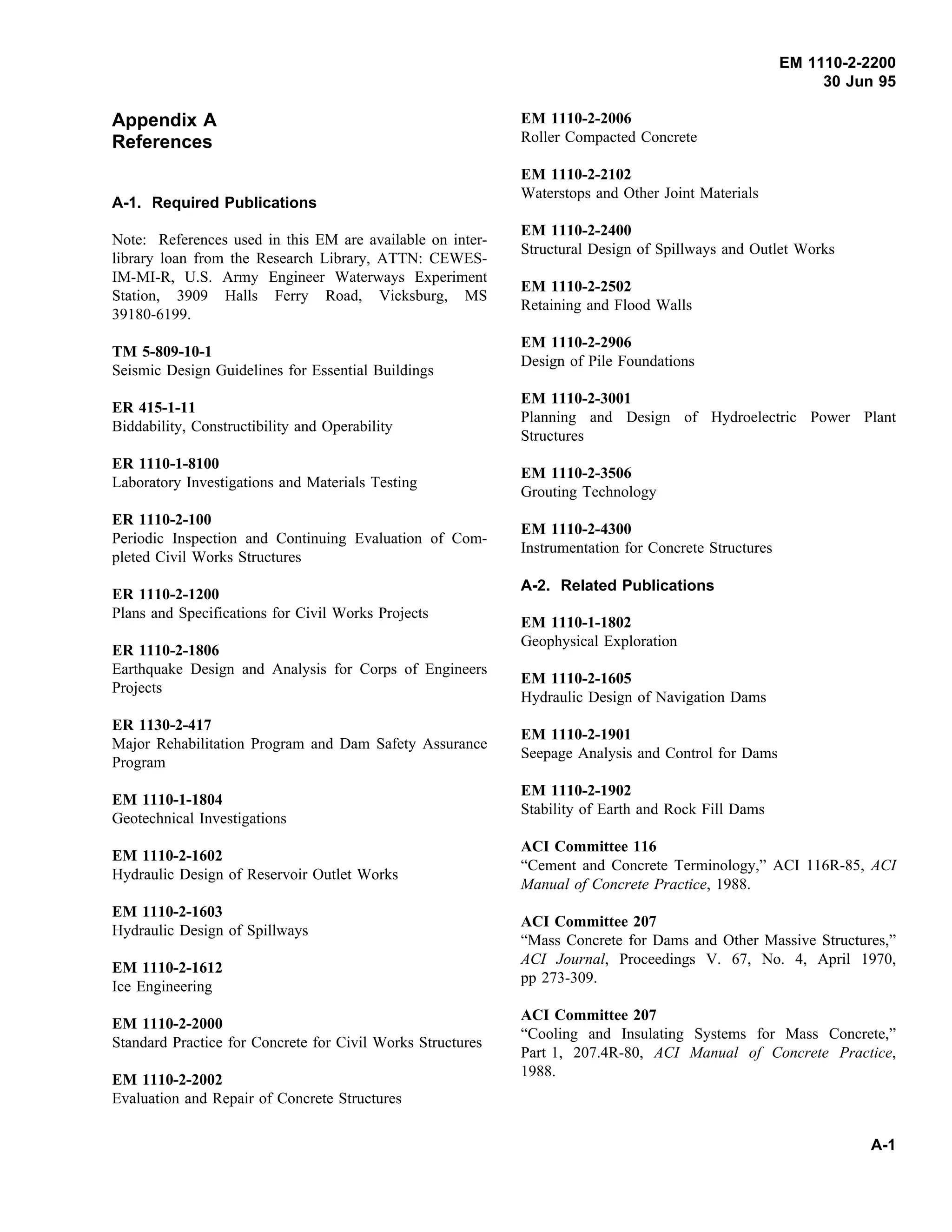 EM 1110-2-2200
30 Jun 95
Appendix A
References
A-1. Required Publications
Note: References used in this EM are available on inter-
library loan from the Research Library, ATTN: CEWES-
IM-MI-R, U.S. Army Engineer Waterways Experiment
Station, 3909 Halls Ferry Road, Vicksburg, MS
39180-6199.
TM 5-809-10-1
Seismic Design Guidelines for Essential Buildings
ER 415-1-11
Biddability, Constructibility and Operability
ER 1110-1-8100
Laboratory Investigations and Materials Testing
ER 1110-2-100
Periodic Inspection and Continuing Evaluation of Com-
pleted Civil Works Structures
ER 1110-2-1200
Plans and Specifications for Civil Works Projects
ER 1110-2-1806
Earthquake Design and Analysis for Corps of Engineers
Projects
ER 1130-2-417
Major Rehabilitation Program and Dam Safety Assurance
Program
EM 1110-1-1804
Geotechnical Investigations
EM 1110-2-1602
Hydraulic Design of Reservoir Outlet Works
EM 1110-2-1603
Hydraulic Design of Spillways
EM 1110-2-1612
Ice Engineering
EM 1110-2-2000
Standard Practice for Concrete for Civil Works Structures
EM 1110-2-2002
Evaluation and Repair of Concrete Structures
EM 1110-2-2006
Roller Compacted Concrete
EM 1110-2-2102
Waterstops and Other Joint Materials
EM 1110-2-2400
Structural Design of Spillways and Outlet Works
EM 1110-2-2502
Retaining and Flood Walls
EM 1110-2-2906
Design of Pile Foundations
EM 1110-2-3001
Planning and Design of Hydroelectric Power Plant
Structures
EM 1110-2-3506
Grouting Technology
EM 1110-2-4300
Instrumentation for Concrete Structures
A-2. Related Publications
EM 1110-1-1802
Geophysical Exploration
EM 1110-2-1605
Hydraulic Design of Navigation Dams
EM 1110-2-1901
Seepage Analysis and Control for Dams
EM 1110-2-1902
Stability of Earth and Rock Fill Dams
ACI Committee 116
“Cement and Concrete Terminology,” ACI 116R-85, ACI
Manual of Concrete Practice, 1988.
ACI Committee 207
“Mass Concrete for Dams and Other Massive Structures,”
ACI Journal, Proceedings V. 67, No. 4, April 1970,
pp 273-309.
ACI Committee 207
“Cooling and Insulating Systems for Mass Concrete,”
Part 1, 207.4R-80, ACI Manual of Concrete Practice,
1988.
A-1
 