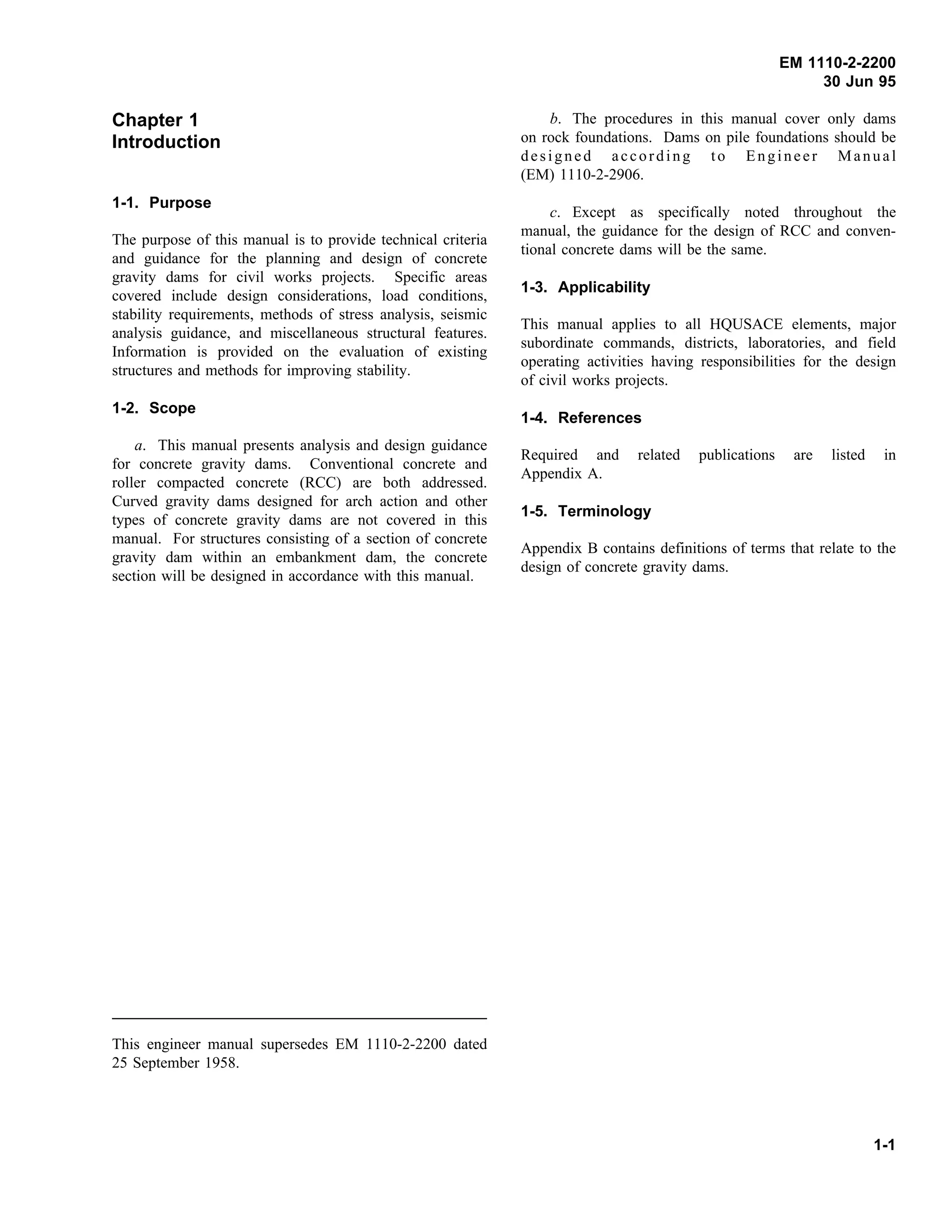 EM 1110-2-2200
30 Jun 95
Chapter 1
Introduction
1-1. Purpose
The purpose of this manual is to provide technical criteria
and guidance for the planning and design of concrete
gravity dams for civil works projects. Specific areas
covered include design considerations, load conditions,
stability requirements, methods of stress analysis, seismic
analysis guidance, and miscellaneous structural features.
Information is provided on the evaluation of existing
structures and methods for improving stability.
1-2. Scope
a. This manual presents analysis and design guidance
for concrete gravity dams. Conventional concrete and
roller compacted concrete (RCC) are both addressed.
Curved gravity dams designed for arch action and other
types of concrete gravity dams are not covered in this
manual. For structures consisting of a section of concrete
gravity dam within an embankment dam, the concrete
section will be designed in accordance with this manual.
This engineer manual supersedes EM 1110-2-2200 dated
25 September 1958.
b. The procedures in this manual cover only dams
on rock foundations. Dams on pile foundations should be
designed according to Engineer Manual
(EM) 1110-2-2906.
c. Except as specifically noted throughout the
manual, the guidance for the design of RCC and conven-
tional concrete dams will be the same.
1-3. Applicability
This manual applies to all HQUSACE elements, major
subordinate commands, districts, laboratories, and field
operating activities having responsibilities for the design
of civil works projects.
1-4. References
Required and related publications are listed in
Appendix A.
1-5. Terminology
Appendix B contains definitions of terms that relate to the
design of concrete gravity dams.
1-1
 
